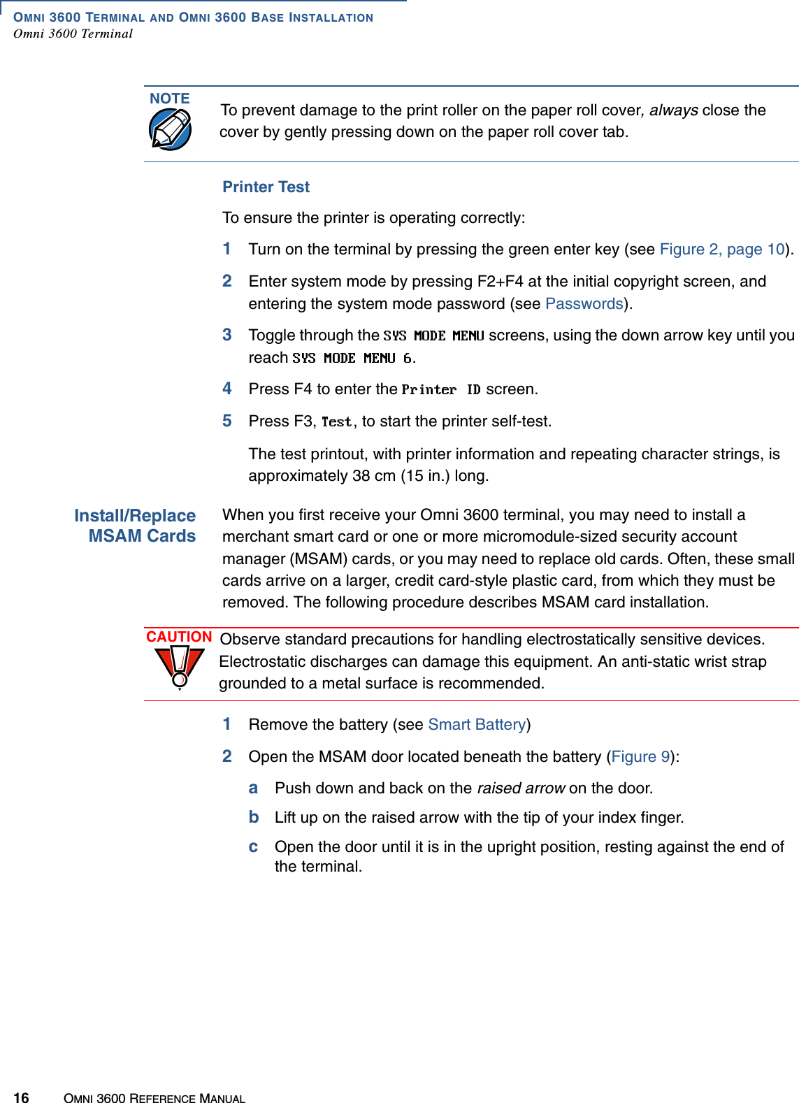 OMNI 3600 TERMINAL AND OMNI 3600 BASE INSTALLATIONOmni 3600 Terminal16 OMNI 3600 REFERENCE MANUALPrinter TestTo ensure the printer is operating correctly:1Turn on the terminal by pressing the green enter key (see Figure 2, page 10).2Enter system mode by pressing F2+F4 at the initial copyright screen, and entering the system mode password (see Passwords).3Toggle through the   screens, using the down arrow key until you reach  .4Press F4 to enter the   screen.5Press F3,  , to start the printer self-test.The test printout, with printer information and repeating character strings, is approximately 38 cm (15 in.) long.Install/ReplaceMSAM CardsWhen you first receive your Omni 3600 terminal, you may need to install a merchant smart card or one or more micromodule-sized security account manager (MSAM) cards, or you may need to replace old cards. Often, these small cards arrive on a larger, credit card-style plastic card, from which they must be removed. The following procedure describes MSAM card installation.1Remove the battery (see Smart Battery)2Open the MSAM door located beneath the battery (Figure 9):aPush down and back on the raised arrow on the door.bLift up on the raised arrow with the tip of your index finger.cOpen the door until it is in the upright position, resting against the end of the terminal.NOTE To prevent damage to the print roller on the paper roll cover, always close the cover by gently pressing down on the paper roll cover tab.CAUTION Observe standard precautions for handling electrostatically sensitive devices. Electrostatic discharges can damage this equipment. An anti-static wrist strap grounded to a metal surface is recommended.