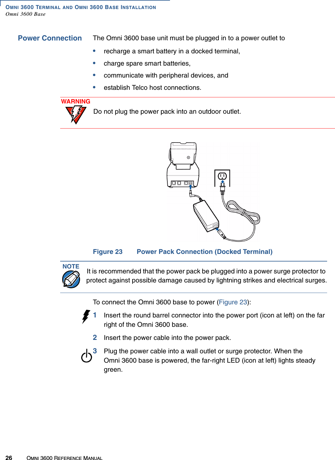 OMNI 3600 TERMINAL AND OMNI 3600 BASE INSTALLATIONOmni 3600 Base26 OMNI 3600 REFERENCE MANUALPower Connection The Omni 3600 base unit must be plugged in to a power outlet to•recharge a smart battery in a docked terminal, •charge spare smart batteries, •communicate with peripheral devices, and •establish Telco host connections. Figure 23 Power Pack Connection (Docked Terminal)To connect the Omni 3600 base to power (Figure 23):1Insert the round barrel connector into the power port (icon at left) on the far right of the Omni 3600 base.2Insert the power cable into the power pack.3Plug the power cable into a wall outlet or surge protector. When the Omni 3600 base is powered, the far-right LED (icon at left) lights steady green.WARNINGDo not plug the power pack into an outdoor outlet.NOTE It is recommended that the power pack be plugged into a power surge protector to protect against possible damage caused by lightning strikes and electrical surges.