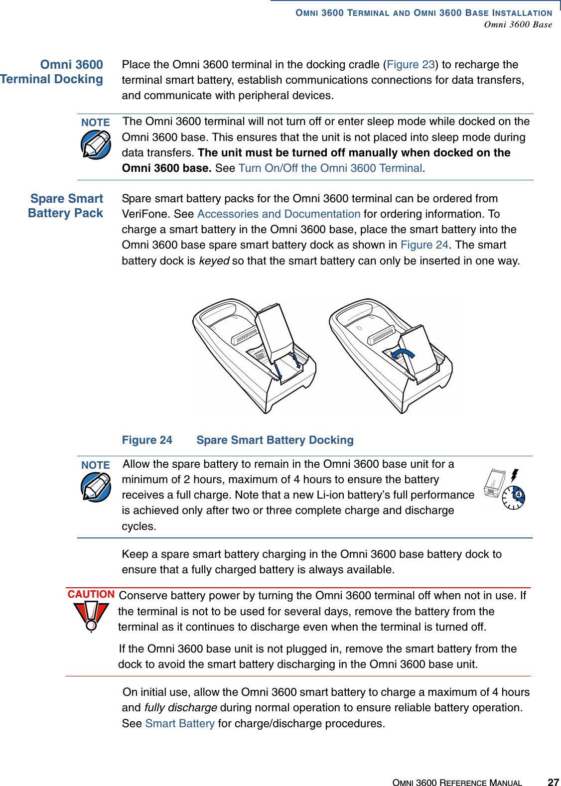 OMNI 3600 TERMINAL AND OMNI 3600 BASE INSTALLATIONOmni 3600 BaseOMNI 3600 REFERENCE MANUAL 27Omni 3600Terminal DockingPlace the Omni 3600 terminal in the docking cradle (Figure 23) to recharge the terminal smart battery, establish communications connections for data transfers, and communicate with peripheral devices.Spare SmartBattery PackSpare smart battery packs for the Omni 3600 terminal can be ordered from VeriFone. See Accessories and Documentation for ordering information. To charge a smart battery in the Omni 3600 base, place the smart battery into the Omni 3600 base spare smart battery dock as shown in Figure 24. The smart battery dock is keyed so that the smart battery can only be inserted in one way.Figure 24 Spare Smart Battery DockingKeep a spare smart battery charging in the Omni 3600 base battery dock to ensure that a fully charged battery is always available.On initial use, allow the Omni 3600 smart battery to charge a maximum of 4 hours and fully discharge during normal operation to ensure reliable battery operation. See Smart Battery for charge/discharge procedures. NOTE The Omni 3600 terminal will not turn off or enter sleep mode while docked on the Omni 3600 base. This ensures that the unit is not placed into sleep mode during data transfers. The unit must be turned off manually when docked on the Omni 3600 base. See Turn On/Off the Omni 3600 Terminal.NOTE Allow the spare battery to remain in the Omni 3600 base unit for a minimum of 2 hours, maximum of 4 hours to ensure the battery receives a full charge. Note that a new Li-ion battery’s full performance is achieved only after two or three complete charge and discharge cycles.CAUTION Conserve battery power by turning the Omni 3600 terminal off when not in use. If the terminal is not to be used for several days, remove the battery from the terminal as it continues to discharge even when the terminal is turned off. If the Omni 3600 base unit is not plugged in, remove the smart battery from the dock to avoid the smart battery discharging in the Omni 3600 base unit.