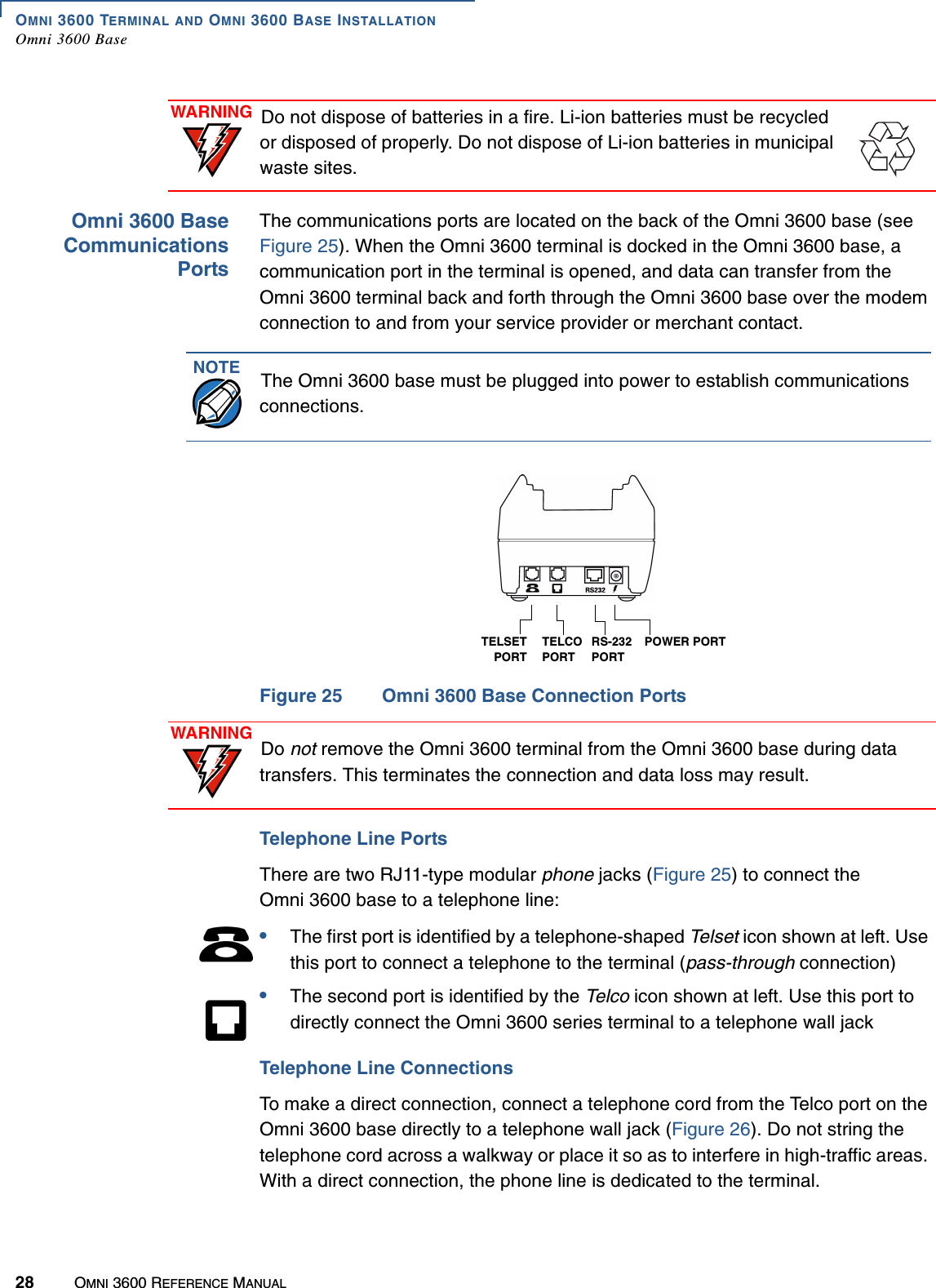 OMNI 3600 TERMINAL AND OMNI 3600 BASE INSTALLATIONOmni 3600 Base28 OMNI 3600 REFERENCE MANUALOmni 3600 BaseCommunicationsPortsThe communications ports are located on the back of the Omni 3600 base (see Figure 25). When the Omni 3600 terminal is docked in the Omni 3600 base, a communication port in the terminal is opened, and data can transfer from the Omni 3600 terminal back and forth through the Omni 3600 base over the modem connection to and from your service provider or merchant contact.Figure 25 Omni 3600 Base Connection PortsTelephone Line PortsThere are two RJ11-type modular phone jacks (Figure 25) to connect the Omni 3600 base to a telephone line:•The first port is identified by a telephone-shaped Telset icon shown at left. Use this port to connect a telephone to the terminal (pass-through connection)•The second port is identified by the Telco icon shown at left. Use this port to directly connect the Omni 3600 series terminal to a telephone wall jackTelephone Line ConnectionsTo make a direct connection, connect a telephone cord from the Telco port on the Omni 3600 base directly to a telephone wall jack (Figure 26). Do not string the telephone cord across a walkway or place it so as to interfere in high-traffic areas. With a direct connection, the phone line is dedicated to the terminal.WARNING Do not dispose of batteries in a fire. Li-ion batteries must be recycled or disposed of properly. Do not dispose of Li-ion batteries in municipal waste sites.NOTE The Omni 3600 base must be plugged into power to establish communications connections.POWER PORTRS-232PORTTELCO PORTTELSETPORTWARNING Do not remove the Omni 3600 terminal from the Omni 3600 base during data transfers. This terminates the connection and data loss may result.