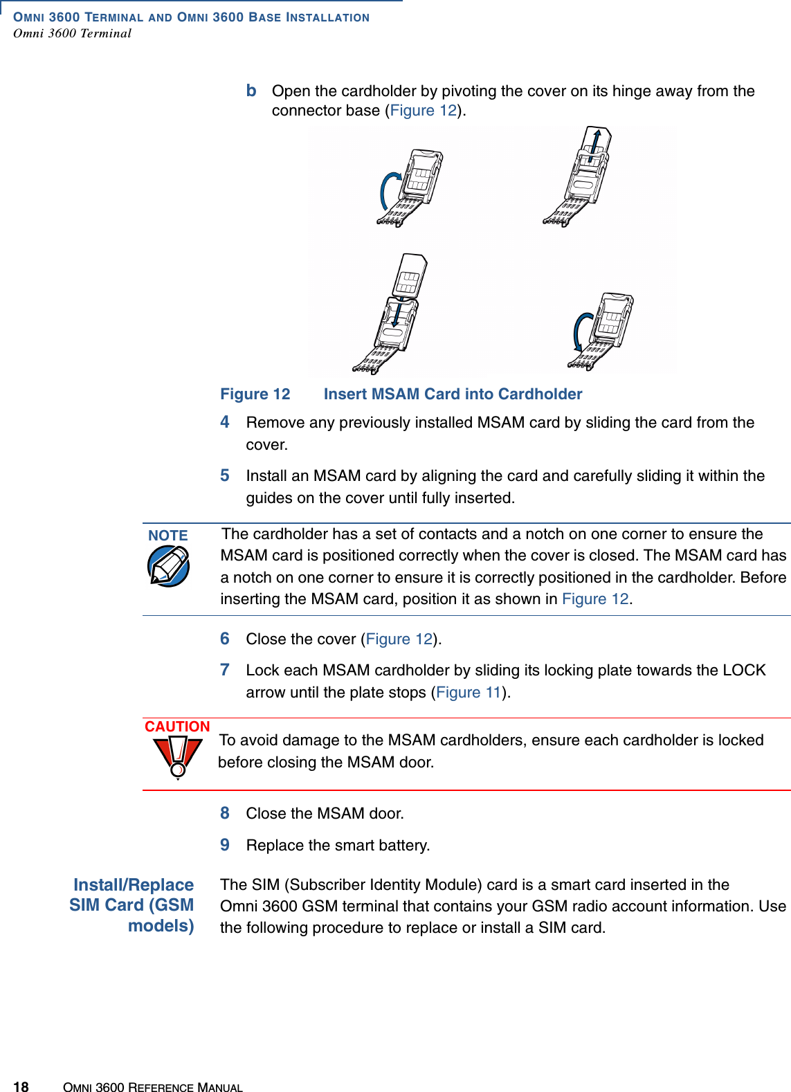 OMNI 3600 TERMINAL AND OMNI 3600 BASE INSTALLATIONOmni 3600 Terminal18 OMNI 3600 REFERENCE MANUALbOpen the cardholder by pivoting the cover on its hinge away from the connector base (Figure 12).Figure 12 Insert MSAM Card into Cardholder4Remove any previously installed MSAM card by sliding the card from the cover.5Install an MSAM card by aligning the card and carefully sliding it within the guides on the cover until fully inserted. 6Close the cover (Figure 12).7Lock each MSAM cardholder by sliding its locking plate towards the LOCK arrow until the plate stops (Figure 11). 8Close the MSAM door.9Replace the smart battery.Install/ReplaceSIM Card (GSMmodels)The SIM (Subscriber Identity Module) card is a smart card inserted in the Omni 3600 GSM terminal that contains your GSM radio account information. Use the following procedure to replace or install a SIM card.NOTE The cardholder has a set of contacts and a notch on one corner to ensure the MSAM card is positioned correctly when the cover is closed. The MSAM card has a notch on one corner to ensure it is correctly positioned in the cardholder. Before inserting the MSAM card, position it as shown in Figure 12.CAUTION To avoid damage to the MSAM cardholders, ensure each cardholder is locked before closing the MSAM door.