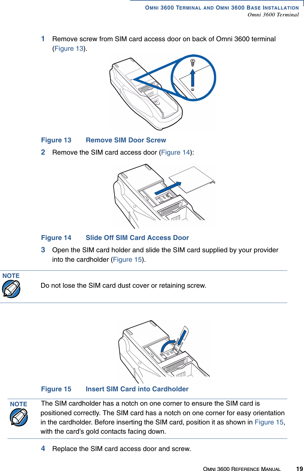 OMNI 3600 TERMINAL AND OMNI 3600 BASE INSTALLATIONOmni 3600 TerminalOMNI 3600 REFERENCE MANUAL 191Remove screw from SIM card access door on back of Omni 3600 terminal (Figure 13).Figure 13 Remove SIM Door Screw2Remove the SIM card access door (Figure 14):Figure 14 Slide Off SIM Card Access Door3Open the SIM card holder and slide the SIM card supplied by your provider into the cardholder (Figure 15).Figure 15 Insert SIM Card into Cardholder4Replace the SIM card access door and screw.NOTEDo not lose the SIM card dust cover or retaining screw.NOTE The SIM cardholder has a notch on one corner to ensure the SIM card is positioned correctly. The SIM card has a notch on one corner for easy orientation in the cardholder. Before inserting the SIM card, position it as shown in Figure 15, with the card’s gold contacts facing down.