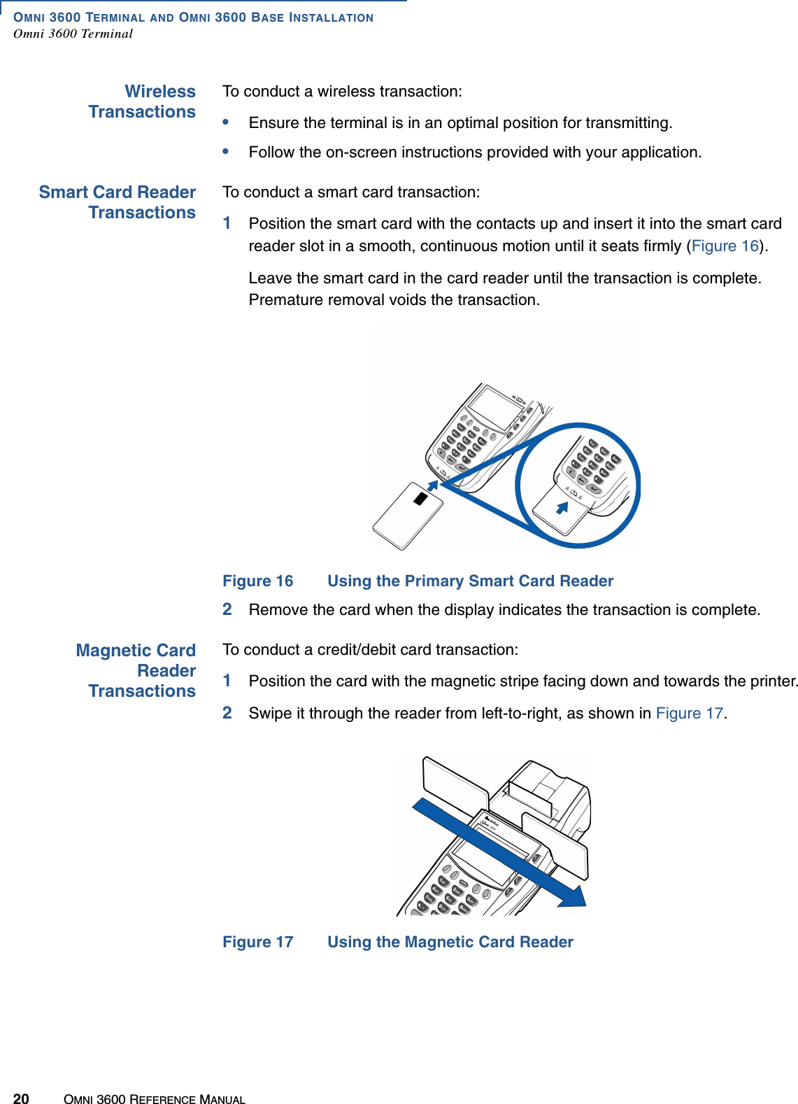 OMNI 3600 TERMINAL AND OMNI 3600 BASE INSTALLATIONOmni 3600 Terminal20 OMNI 3600 REFERENCE MANUALWirelessTransactionsTo conduct a wireless transaction:•Ensure the terminal is in an optimal position for transmitting.•Follow the on-screen instructions provided with your application.Smart Card ReaderTransactionsTo conduct a smart card transaction:1Position the smart card with the contacts up and insert it into the smart card reader slot in a smooth, continuous motion until it seats firmly (Figure 16).Leave the smart card in the card reader until the transaction is complete. Premature removal voids the transaction.Figure 16 Using the Primary Smart Card Reader2Remove the card when the display indicates the transaction is complete.Magnetic CardReaderTransactionsTo conduct a credit/debit card transaction:1Position the card with the magnetic stripe facing down and towards the printer.2Swipe it through the reader from left-to-right, as shown in Figure 17.Figure 17 Using the Magnetic Card Reader