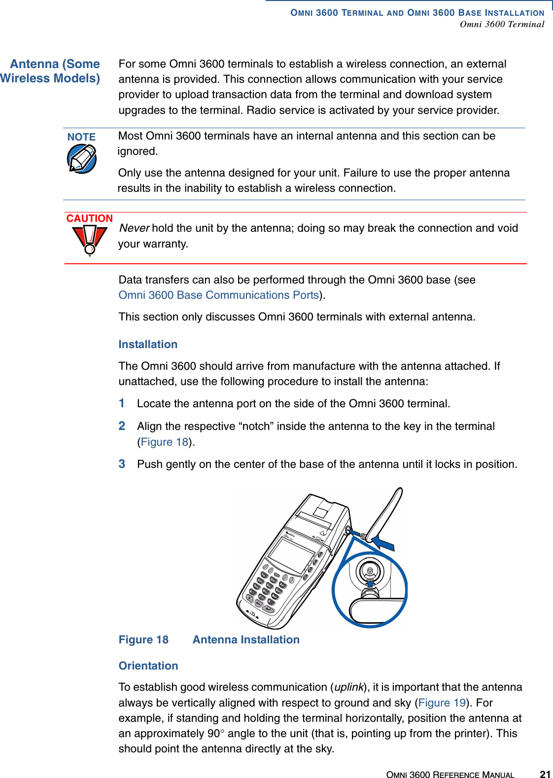 OMNI 3600 TERMINAL AND OMNI 3600 BASE INSTALLATIONOmni 3600 TerminalOMNI 3600 REFERENCE MANUAL 21Antenna (SomeWireless Models)For some Omni 3600 terminals to establish a wireless connection, an external antenna is provided. This connection allows communication with your service provider to upload transaction data from the terminal and download system upgrades to the terminal. Radio service is activated by your service provider.Data transfers can also be performed through the Omni 3600 base (see Omni 3600 Base Communications Ports).This section only discusses Omni 3600 terminals with external antenna.InstallationThe Omni 3600 should arrive from manufacture with the antenna attached. If unattached, use the following procedure to install the antenna:1Locate the antenna port on the side of the Omni 3600 terminal.2Align the respective “notch” inside the antenna to the key in the terminal (Figure 18).3Push gently on the center of the base of the antenna until it locks in position.Figure 18 Antenna InstallationOrientationTo establish good wireless communication (uplink), it is important that the antenna always be vertically aligned with respect to ground and sky (Figure 19). For example, if standing and holding the terminal horizontally, position the antenna at an approximately 90° angle to the unit (that is, pointing up from the printer). This should point the antenna directly at the sky. NOTE Most Omni 3600 terminals have an internal antenna and this section can be ignored. Only use the antenna designed for your unit. Failure to use the proper antenna results in the inability to establish a wireless connection.CAUTION Never hold the unit by the antenna; doing so may break the connection and void your warranty.