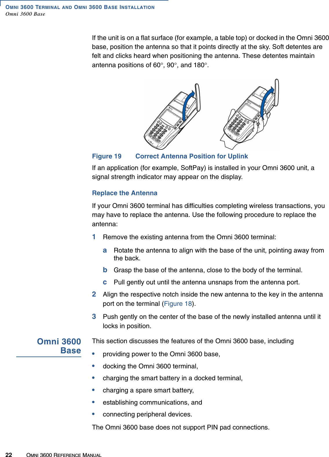 OMNI 3600 TERMINAL AND OMNI 3600 BASE INSTALLATIONOmni 3600 Base22 OMNI 3600 REFERENCE MANUALIf the unit is on a flat surface (for example, a table top) or docked in the Omni 3600 base, position the antenna so that it points directly at the sky. Soft detentes are felt and clicks heard when positioning the antenna. These detentes maintain antenna positions of 60°, 90°, and 180°.Figure 19 Correct Antenna Position for UplinkIf an application (for example, SoftPay) is installed in your Omni 3600 unit, a signal strength indicator may appear on the display.Replace the AntennaIf your Omni 3600 terminal has difficulties completing wireless transactions, you may have to replace the antenna. Use the following procedure to replace the antenna:1Remove the existing antenna from the Omni 3600 terminal:aRotate the antenna to align with the base of the unit, pointing away from the back. bGrasp the base of the antenna, close to the body of the terminal.cPull gently out until the antenna unsnaps from the antenna port.2Align the respective notch inside the new antenna to the key in the antenna port on the terminal (Figure 18).3Push gently on the center of the base of the newly installed antenna until it locks in position.Omni 3600BaseThis section discusses the features of the Omni 3600 base, including•providing power to the Omni 3600 base,•docking the Omni 3600 terminal,•charging the smart battery in a docked terminal,•charging a spare smart battery,•establishing communications, and•connecting peripheral devices.The Omni 3600 base does not support PIN pad connections.