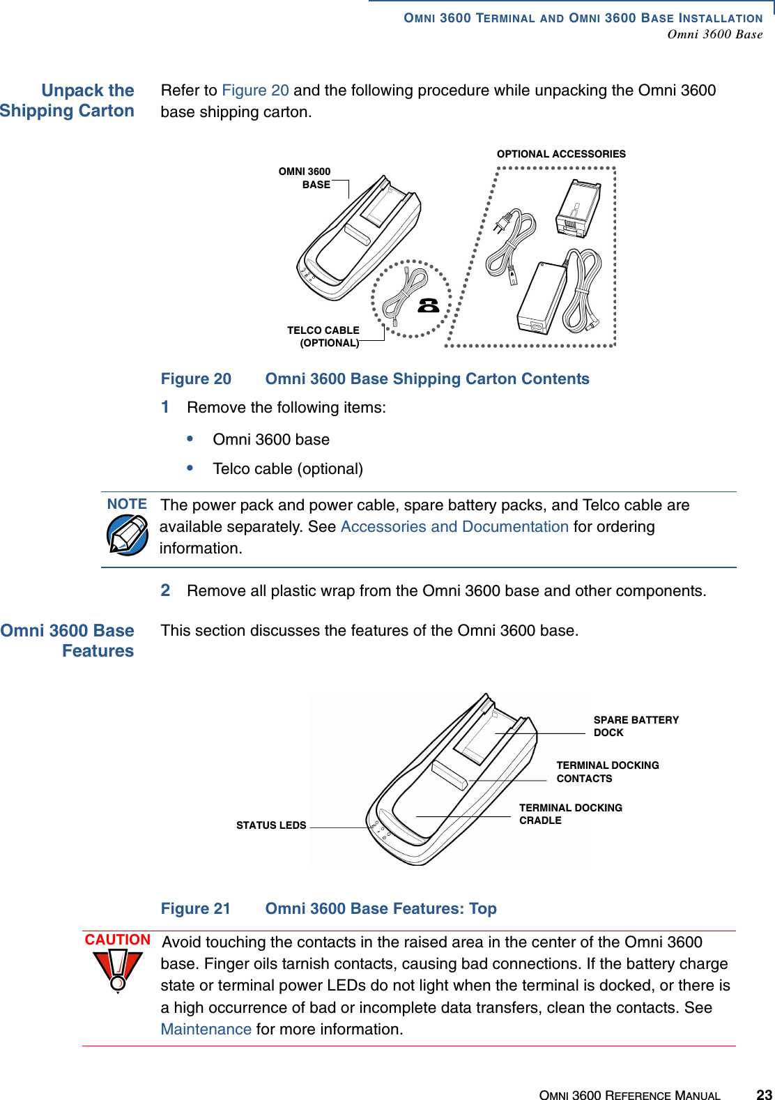 OMNI 3600 TERMINAL AND OMNI 3600 BASE INSTALLATIONOmni 3600 BaseOMNI 3600 REFERENCE MANUAL 23Unpack theShipping CartonRefer to Figure 20 and the following procedure while unpacking the Omni 3600 base shipping carton.Figure 20 Omni 3600 Base Shipping Carton Contents1Remove the following items:•Omni 3600 base•Telco cable (optional)2Remove all plastic wrap from the Omni 3600 base and other components.Omni 3600 BaseFeaturesThis section discusses the features of the Omni 3600 base.Figure 21 Omni 3600 Base Features: TopOMNI 3600BASETELCO CABLE(OPTIONAL)OPTIONAL ACCESSORIESNOTE The power pack and power cable, spare battery packs, and Telco cable are available separately. See Accessories and Documentation for ordering information.STATUS LEDSSPARE BATTERY DOCKTERMINAL DOCKING CONTACTSTERMINAL DOCKING CRADLECAUTION Avoid touching the contacts in the raised area in the center of the Omni 3600 base. Finger oils tarnish contacts, causing bad connections. If the battery charge state or terminal power LEDs do not light when the terminal is docked, or there is a high occurrence of bad or incomplete data transfers, clean the contacts. See Maintenance for more information.