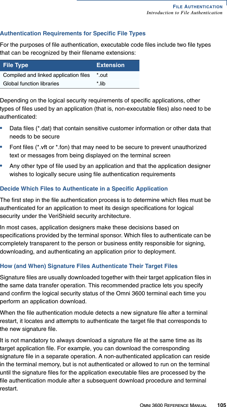 FILE AUTHENTICATIONIntroduction to File AuthenticationOMNI 3600 REFERENCE MANUAL 105Authentication Requirements for Specific File TypesFor the purposes of file authentication, executable code files include two file types that can be recognized by their filename extensions:Depending on the logical security requirements of specific applications, other types of files used by an application (that is, non-executable files) also need to be authenticated:•Data files (*.dat) that contain sensitive customer information or other data that needs to be secure•Font files (*.vft or *.fon) that may need to be secure to prevent unauthorized text or messages from being displayed on the terminal screen•Any other type of file used by an application and that the application designer wishes to logically secure using file authentication requirementsDecide Which Files to Authenticate in a Specific ApplicationThe first step in the file authentication process is to determine which files must be authenticated for an application to meet its design specifications for logical security under the VeriShield security architecture.In most cases, application designers make these decisions based on specifications provided by the terminal sponsor. Which files to authenticate can be completely transparent to the person or business entity responsible for signing, downloading, and authenticating an application prior to deployment.How (and When) Signature Files Authenticate Their Target FilesSignature files are usually downloaded together with their target application files in the same data transfer operation. This recommended practice lets you specify and confirm the logical security status of the Omni 3600 terminal each time you perform an application download.When the file authentication module detects a new signature file after a terminal restart, it locates and attempts to authenticate the target file that corresponds to the new signature file.It is not mandatory to always download a signature file at the same time as its target application file. For example, you can download the corresponding signature file in a separate operation. A non-authenticated application can reside in the terminal memory, but is not authenticated or allowed to run on the terminal until the signature files for the application executable files are processed by the file authentication module after a subsequent download procedure and terminal restart.File Type ExtensionCompiled and linked application files *.outGlobal function libraries *.lib