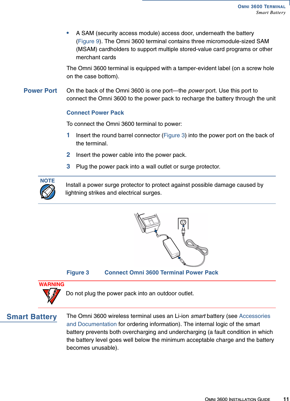 OMNI 3600 TERMINALSmart BatteryOMNI 3600 INSTALLATION GUIDE 11•A SAM (security access module) access door, underneath the battery (Figure 9). The Omni 3600 terminal contains three micromodule-sized SAM (MSAM) cardholders to support multiple stored-value card programs or other merchant cardsThe Omni 3600 terminal is equipped with a tamper-evident label (on a screw hole on the case bottom).Power Port On the back of the Omni 3600 is one port—the power port. Use this port to connect the Omni 3600 to the power pack to recharge the battery through the unitConnect Power PackTo connect the Omni 3600 terminal to power:1Insert the round barrel connector (Figure 3) into the power port on the back of the terminal.2Insert the power cable into the power pack.3Plug the power pack into a wall outlet or surge protector.Figure 3 Connect Omni 3600 Terminal Power PackSmart Battery The Omni 3600 wireless terminal uses an Li-ion smart battery (see Accessories and Documentation for ordering information). The internal logic of the smart battery prevents both overcharging and undercharging (a fault condition in which the battery level goes well below the minimum acceptable charge and the battery becomes unusable). NOTE Install a power surge protector to protect against possible damage caused by lightning strikes and electrical surges.WARNINGDo not plug the power pack into an outdoor outlet.