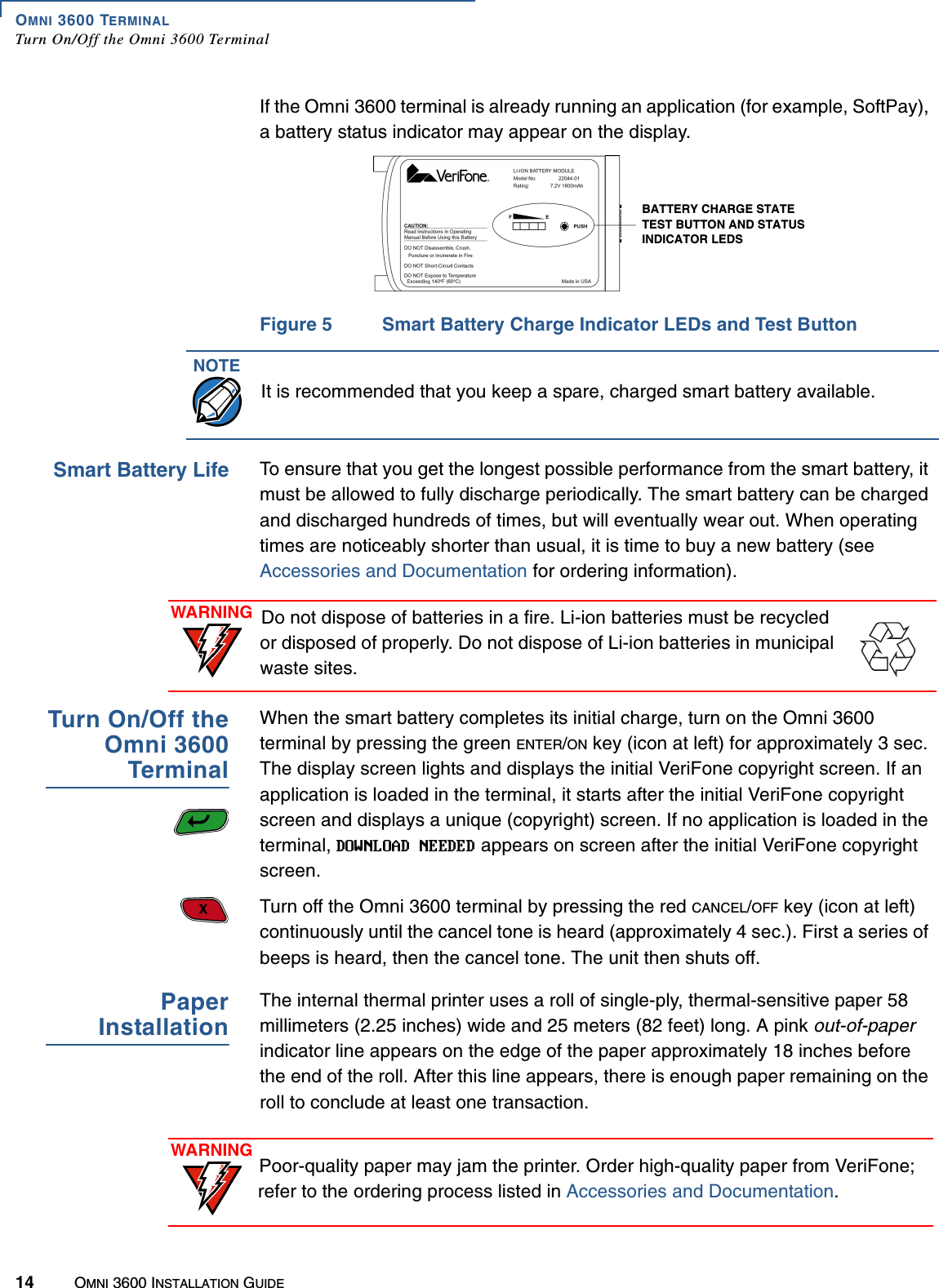 OMNI 3600 TERMINALTurn On/Off the Omni 3600 Terminal14 OMNI 3600 INSTALLATION GUIDEIf the Omni 3600 terminal is already running an application (for example, SoftPay), a battery status indicator may appear on the display.Figure 5 Smart Battery Charge Indicator LEDs and Test ButtonSmart Battery Life To ensure that you get the longest possible performance from the smart battery, it must be allowed to fully discharge periodically. The smart battery can be charged and discharged hundreds of times, but will eventually wear out. When operating times are noticeably shorter than usual, it is time to buy a new battery (see Accessories and Documentation for ordering information).Turn On/Off theOmni 3600TerminalWhen the smart battery completes its initial charge, turn on the Omni 3600 terminal by pressing the green ENTER/ON key (icon at left) for approximately 3 sec. The display screen lights and displays the initial VeriFone copyright screen. If an application is loaded in the terminal, it starts after the initial VeriFone copyright screen and displays a unique (copyright) screen. If no application is loaded in the terminal,   appears on screen after the initial VeriFone copyright screen.Turn off the Omni 3600 terminal by pressing the red CANCEL/OFF key (icon at left) continuously until the cancel tone is heard (approximately 4 sec.). First a series of beeps is heard, then the cancel tone. The unit then shuts off.PaperInstallationThe internal thermal printer uses a roll of single-ply, thermal-sensitive paper 58 millimeters (2.25 inches) wide and 25 meters (82 feet) long. A pink out-of-paper indicator line appears on the edge of the paper approximately 18 inches before the end of the roll. After this line appears, there is enough paper remaining on the roll to conclude at least one transaction.BATTERY CHARGE STATE TEST BUTTON AND STATUS INDICATOR LEDSNOTEIt is recommended that you keep a spare, charged smart battery available.WARNING Do not dispose of batteries in a fire. Li-ion batteries must be recycled or disposed of properly. Do not dispose of Li-ion batteries in municipal waste sites.WARNING Poor-quality paper may jam the printer. Order high-quality paper from VeriFone; refer to the ordering process listed in Accessories and Documentation.