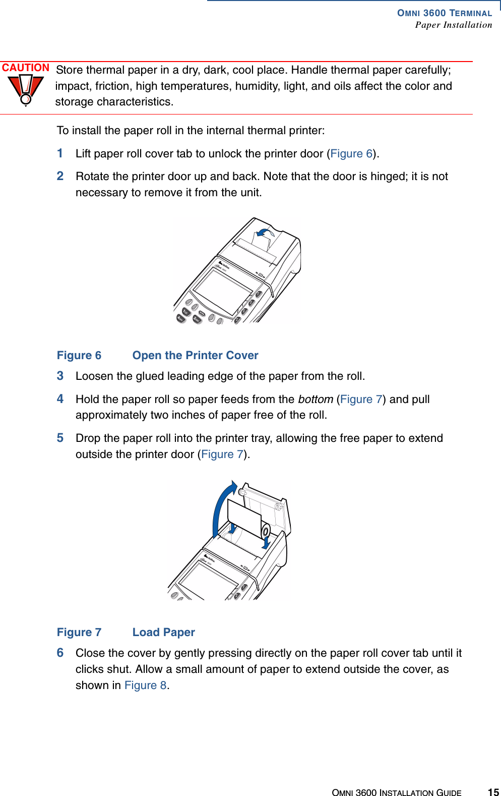 OMNI 3600 TERMINALPaper InstallationOMNI 3600 INSTALLATION GUIDE 15To install the paper roll in the internal thermal printer:1Lift paper roll cover tab to unlock the printer door (Figure 6). 2Rotate the printer door up and back. Note that the door is hinged; it is not necessary to remove it from the unit.Figure 6 Open the Printer Cover3Loosen the glued leading edge of the paper from the roll.4Hold the paper roll so paper feeds from the bottom (Figure 7) and pull approximately two inches of paper free of the roll.5Drop the paper roll into the printer tray, allowing the free paper to extend outside the printer door (Figure 7).Figure 7 Load Paper 6Close the cover by gently pressing directly on the paper roll cover tab until it clicks shut. Allow a small amount of paper to extend outside the cover, as shown in Figure 8.CAUTION Store thermal paper in a dry, dark, cool place. Handle thermal paper carefully; impact, friction, high temperatures, humidity, light, and oils affect the color and storage characteristics. 