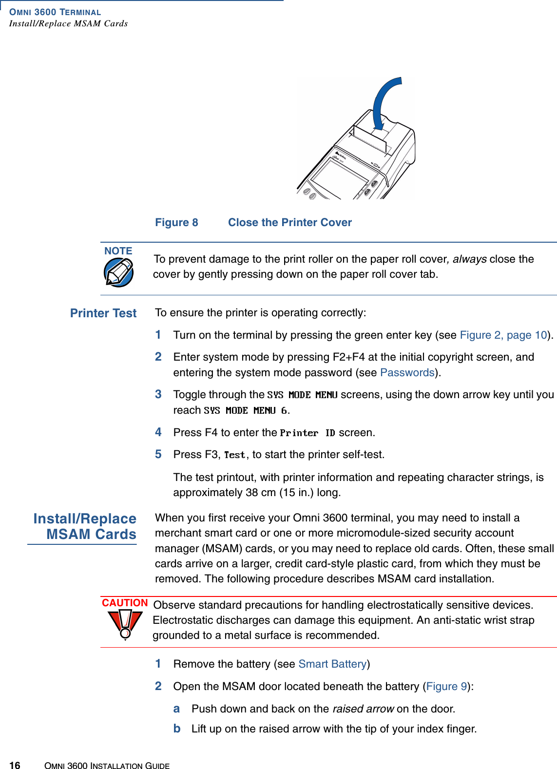 OMNI 3600 TERMINALInstall/Replace MSAM Cards16 OMNI 3600 INSTALLATION GUIDEFigure 8 Close the Printer CoverPrinter Test To ensure the printer is operating correctly:1Turn on the terminal by pressing the green enter key (see Figure 2, page 10).2Enter system mode by pressing F2+F4 at the initial copyright screen, and entering the system mode password (see Passwords).3Toggle through the   screens, using the down arrow key until you reach  .4Press F4 to enter the   screen.5Press F3,  , to start the printer self-test.The test printout, with printer information and repeating character strings, is approximately 38 cm (15 in.) long.Install/ReplaceMSAM CardsWhen you first receive your Omni 3600 terminal, you may need to install a merchant smart card or one or more micromodule-sized security account manager (MSAM) cards, or you may need to replace old cards. Often, these small cards arrive on a larger, credit card-style plastic card, from which they must be removed. The following procedure describes MSAM card installation.1Remove the battery (see Smart Battery)2Open the MSAM door located beneath the battery (Figure 9):aPush down and back on the raised arrow on the door.bLift up on the raised arrow with the tip of your index finger.NOTE To prevent damage to the print roller on the paper roll cover, always close the cover by gently pressing down on the paper roll cover tab.CAUTION Observe standard precautions for handling electrostatically sensitive devices. Electrostatic discharges can damage this equipment. An anti-static wrist strap grounded to a metal surface is recommended.