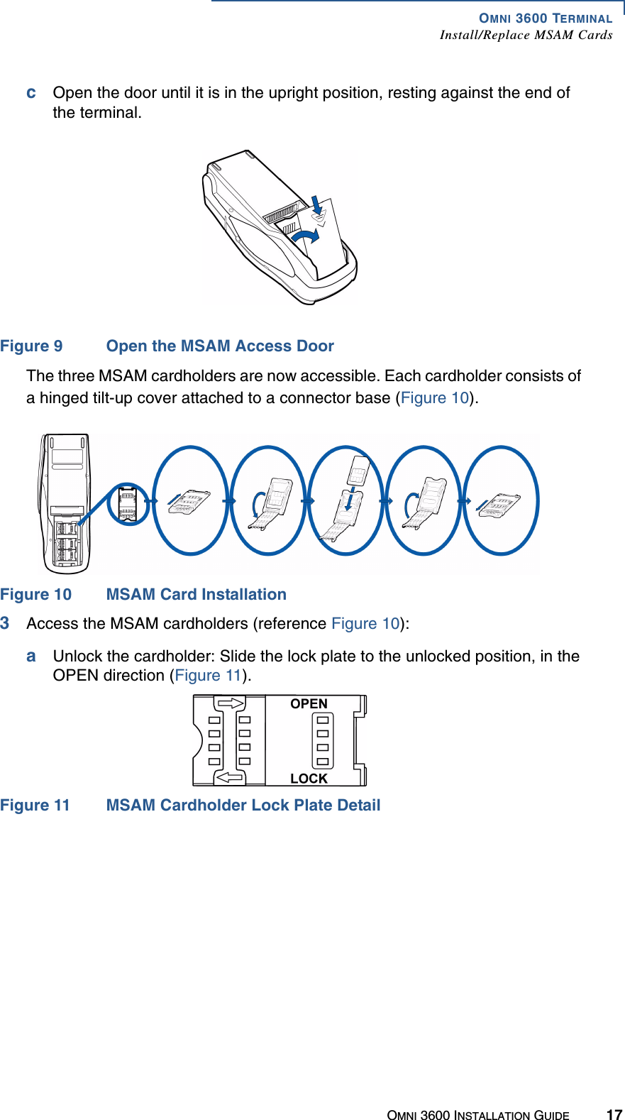 OMNI 3600 TERMINALInstall/Replace MSAM CardsOMNI 3600 INSTALLATION GUIDE 17cOpen the door until it is in the upright position, resting against the end of the terminal.Figure 9 Open the MSAM Access DoorThe three MSAM cardholders are now accessible. Each cardholder consists of a hinged tilt-up cover attached to a connector base (Figure 10).Figure 10 MSAM Card Installation3Access the MSAM cardholders (reference Figure 10):aUnlock the cardholder: Slide the lock plate to the unlocked position, in the OPEN direction (Figure 11).Figure 11 MSAM Cardholder Lock Plate Detail