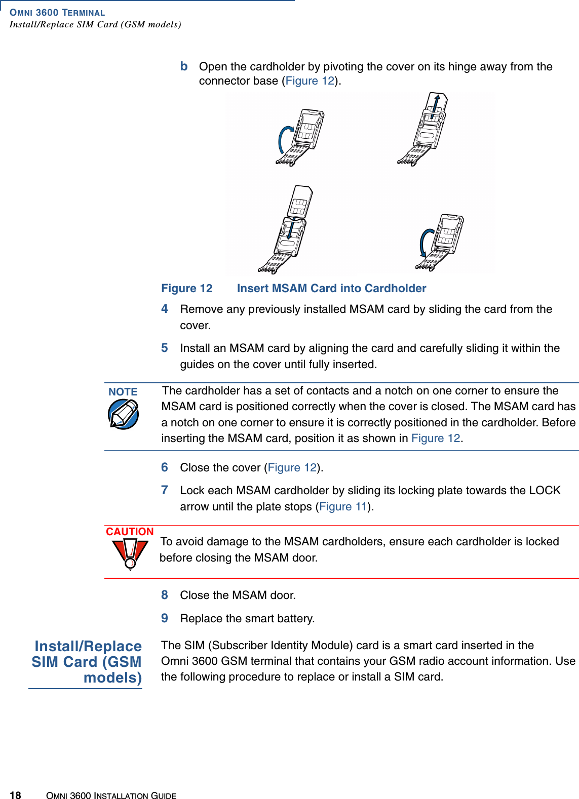 OMNI 3600 TERMINALInstall/Replace SIM Card (GSM models)18 OMNI 3600 INSTALLATION GUIDEbOpen the cardholder by pivoting the cover on its hinge away from the connector base (Figure 12).Figure 12 Insert MSAM Card into Cardholder4Remove any previously installed MSAM card by sliding the card from the cover.5Install an MSAM card by aligning the card and carefully sliding it within the guides on the cover until fully inserted. 6Close the cover (Figure 12).7Lock each MSAM cardholder by sliding its locking plate towards the LOCK arrow until the plate stops (Figure 11). 8Close the MSAM door.9Replace the smart battery.Install/ReplaceSIM Card (GSMmodels)The SIM (Subscriber Identity Module) card is a smart card inserted in the Omni 3600 GSM terminal that contains your GSM radio account information. Use the following procedure to replace or install a SIM card.NOTE The cardholder has a set of contacts and a notch on one corner to ensure the MSAM card is positioned correctly when the cover is closed. The MSAM card has a notch on one corner to ensure it is correctly positioned in the cardholder. Before inserting the MSAM card, position it as shown in Figure 12.CAUTION To avoid damage to the MSAM cardholders, ensure each cardholder is locked before closing the MSAM door.