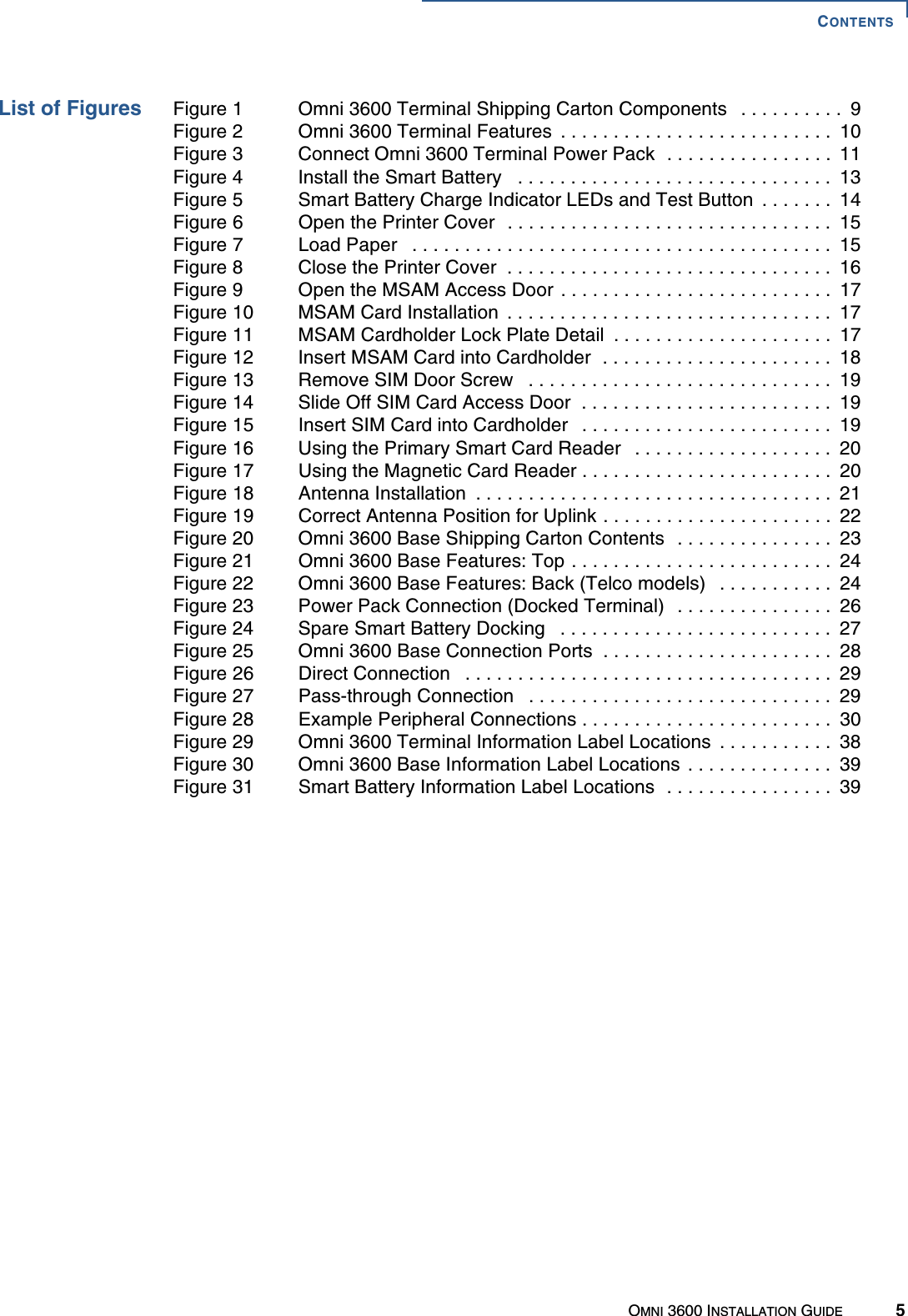 CONTENTSOMNI 3600 INSTALLATION GUIDE 5List of Figures Figure 1  Omni 3600 Terminal Shipping Carton Components   . . . . . . . . . .  9Figure 2  Omni 3600 Terminal Features  . . . . . . . . . . . . . . . . . . . . . . . . . .  10Figure 3  Connect Omni 3600 Terminal Power Pack  . . . . . . . . . . . . . . . .  11Figure 4  Install the Smart Battery   . . . . . . . . . . . . . . . . . . . . . . . . . . . . . .  13Figure 5  Smart Battery Charge Indicator LEDs and Test Button  . . . . . . .  14Figure 6  Open the Printer Cover  . . . . . . . . . . . . . . . . . . . . . . . . . . . . . . .  15Figure 7  Load Paper   . . . . . . . . . . . . . . . . . . . . . . . . . . . . . . . . . . . . . . . .  15Figure 8  Close the Printer Cover  . . . . . . . . . . . . . . . . . . . . . . . . . . . . . . .  16Figure 9  Open the MSAM Access Door . . . . . . . . . . . . . . . . . . . . . . . . . .  17Figure 10  MSAM Card Installation  . . . . . . . . . . . . . . . . . . . . . . . . . . . . . . .  17Figure 11  MSAM Cardholder Lock Plate Detail  . . . . . . . . . . . . . . . . . . . . .  17Figure 12  Insert MSAM Card into Cardholder  . . . . . . . . . . . . . . . . . . . . . .  18Figure 13  Remove SIM Door Screw   . . . . . . . . . . . . . . . . . . . . . . . . . . . . .  19Figure 14  Slide Off SIM Card Access Door  . . . . . . . . . . . . . . . . . . . . . . . .  19Figure 15  Insert SIM Card into Cardholder   . . . . . . . . . . . . . . . . . . . . . . . .  19Figure 16  Using the Primary Smart Card Reader   . . . . . . . . . . . . . . . . . . .  20Figure 17  Using the Magnetic Card Reader . . . . . . . . . . . . . . . . . . . . . . . .  20Figure 18  Antenna Installation  . . . . . . . . . . . . . . . . . . . . . . . . . . . . . . . . . .  21Figure 19  Correct Antenna Position for Uplink . . . . . . . . . . . . . . . . . . . . . .  22Figure 20  Omni 3600 Base Shipping Carton Contents  . . . . . . . . . . . . . . .  23Figure 21  Omni 3600 Base Features: Top . . . . . . . . . . . . . . . . . . . . . . . . .  24Figure 22  Omni 3600 Base Features: Back (Telco models)   . . . . . . . . . . .  24Figure 23  Power Pack Connection (Docked Terminal)  . . . . . . . . . . . . . . .  26Figure 24  Spare Smart Battery Docking   . . . . . . . . . . . . . . . . . . . . . . . . . .  27Figure 25  Omni 3600 Base Connection Ports  . . . . . . . . . . . . . . . . . . . . . .  28Figure 26  Direct Connection   . . . . . . . . . . . . . . . . . . . . . . . . . . . . . . . . . . .  29Figure 27  Pass-through Connection   . . . . . . . . . . . . . . . . . . . . . . . . . . . . .  29Figure 28  Example Peripheral Connections . . . . . . . . . . . . . . . . . . . . . . . .  30Figure 29  Omni 3600 Terminal Information Label Locations  . . . . . . . . . . .  38Figure 30  Omni 3600 Base Information Label Locations  . . . . . . . . . . . . . .  39Figure 31  Smart Battery Information Label Locations  . . . . . . . . . . . . . . . .  39