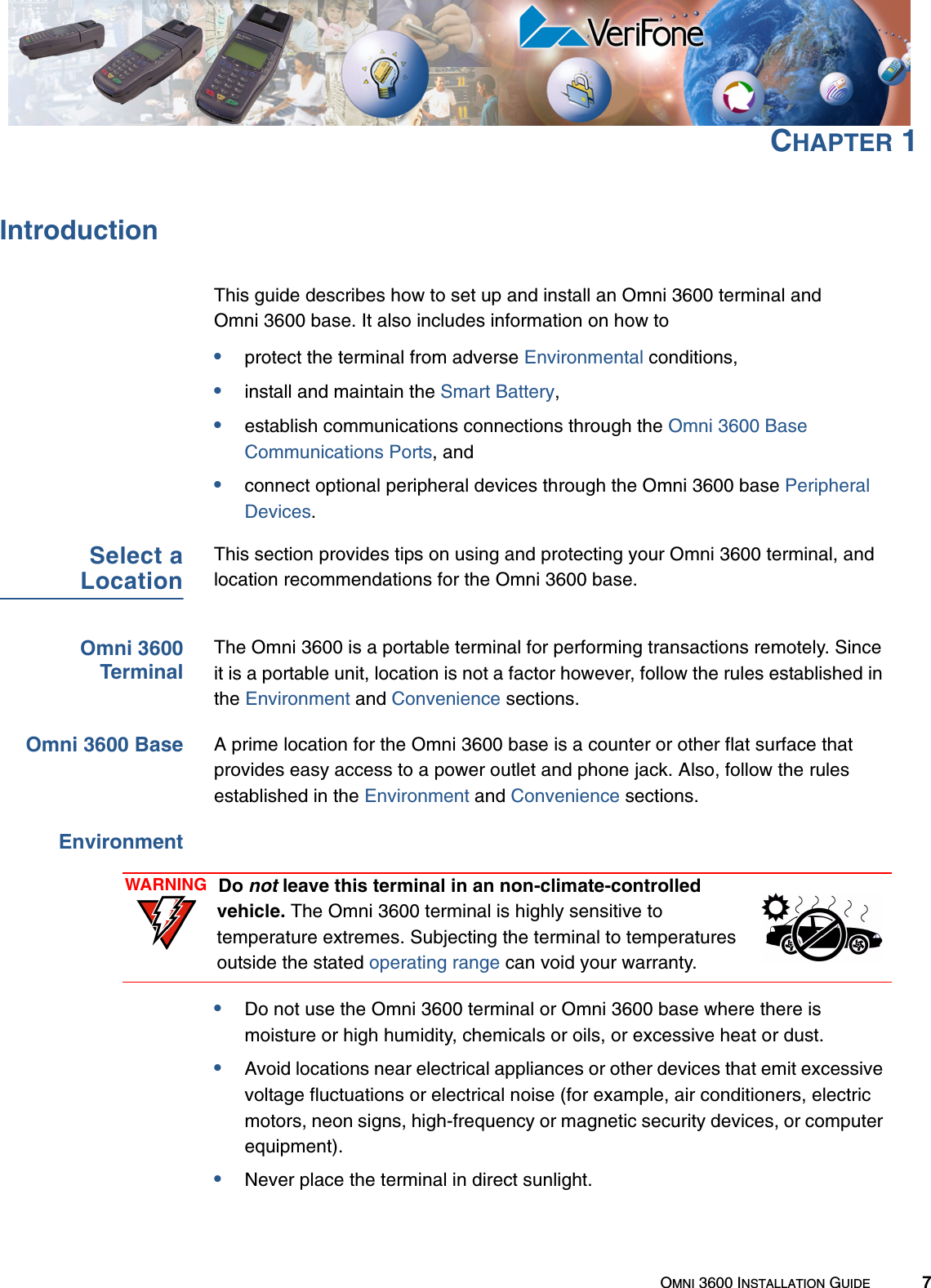 OMNI 3600 INSTALLATION GUIDE 7CHAPTER 1IntroductionThis guide describes how to set up and install an Omni 3600 terminal and Omni 3600 base. It also includes information on how to•protect the terminal from adverse Environmental conditions,•install and maintain the Smart Battery,•establish communications connections through the Omni 3600 Base Communications Ports, and •connect optional peripheral devices through the Omni 3600 base Peripheral Devices.Select aLocationThis section provides tips on using and protecting your Omni 3600 terminal, and location recommendations for the Omni 3600 base.Omni 3600TerminalThe Omni 3600 is a portable terminal for performing transactions remotely. Since it is a portable unit, location is not a factor however, follow the rules established in the Environment and Convenience sections.Omni 3600 Base A prime location for the Omni 3600 base is a counter or other flat surface that provides easy access to a power outlet and phone jack. Also, follow the rules established in the Environment and Convenience sections.Environment•Do not use the Omni 3600 terminal or Omni 3600 base where there is moisture or high humidity, chemicals or oils, or excessive heat or dust.•Avoid locations near electrical appliances or other devices that emit excessive voltage fluctuations or electrical noise (for example, air conditioners, electric motors, neon signs, high-frequency or magnetic security devices, or computer equipment).•Never place the terminal in direct sunlight.WARNING Do not leave this terminal in an non-climate-controlled vehicle. The Omni 3600 terminal is highly sensitive to temperature extremes. Subjecting the terminal to temperatures outside the stated operating range can void your warranty.