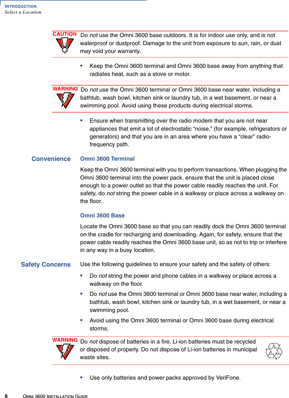 INTRODUCTIONSelect a Location8OMNI 3600 INSTALLATION GUIDE•Keep the Omni 3600 terminal and Omni 3600 base away from anything that radiates heat, such as a stove or motor.•Ensure when transmitting over the radio modem that you are not near appliances that emit a lot of electrostatic “noise,” (for example, refrigerators or generators) and that you are in an area where you have a “clear” radio-frequency path.Convenience Omni 3600 TerminalKeep the Omni 3600 terminal with you to perform transactions. When plugging the Omni 3600 terminal into the power pack, ensure that the unit is placed close enough to a power outlet so that the power cable readily reaches the unit. For safety, do not string the power cable in a walkway or place across a walkway on the floor.Omni 3600 BaseLocate the Omni 3600 base so that you can readily dock the Omni 3600 terminal on the cradle for recharging and downloading. Again, for safety, ensure that the power cable readily reaches the Omni 3600 base unit, so as not to trip or interfere in any way in a busy location.Safety Concerns Use the following guidelines to ensure your safety and the safety of others:•Do not string the power and phone cables in a walkway or place across a walkway on the floor.•Do not use the Omni 3600 terminal or Omni 3600 base near water, including a bathtub, wash bowl, kitchen sink or laundry tub, in a wet basement, or near a swimming pool.•Avoid using the Omni 3600 terminal or Omni 3600 base during electrical storms.•Use only batteries and power packs approved by VeriFone.CAUTION Do not use the Omni 3600 base outdoors. It is for indoor use only, and is not waterproof or dustproof. Damage to the unit from exposure to sun, rain, or dust may void your warranty.WARNING Do not use the Omni 3600 terminal or Omni 3600 base near water, including a bathtub, wash bowl, kitchen sink or laundry tub, in a wet basement, or near a swimming pool. Avoid using these products during electrical storms.WARNING Do not dispose of batteries in a fire. Li-ion batteries must be recycled or disposed of properly. Do not dispose of Li-ion batteries in municipal waste sites.