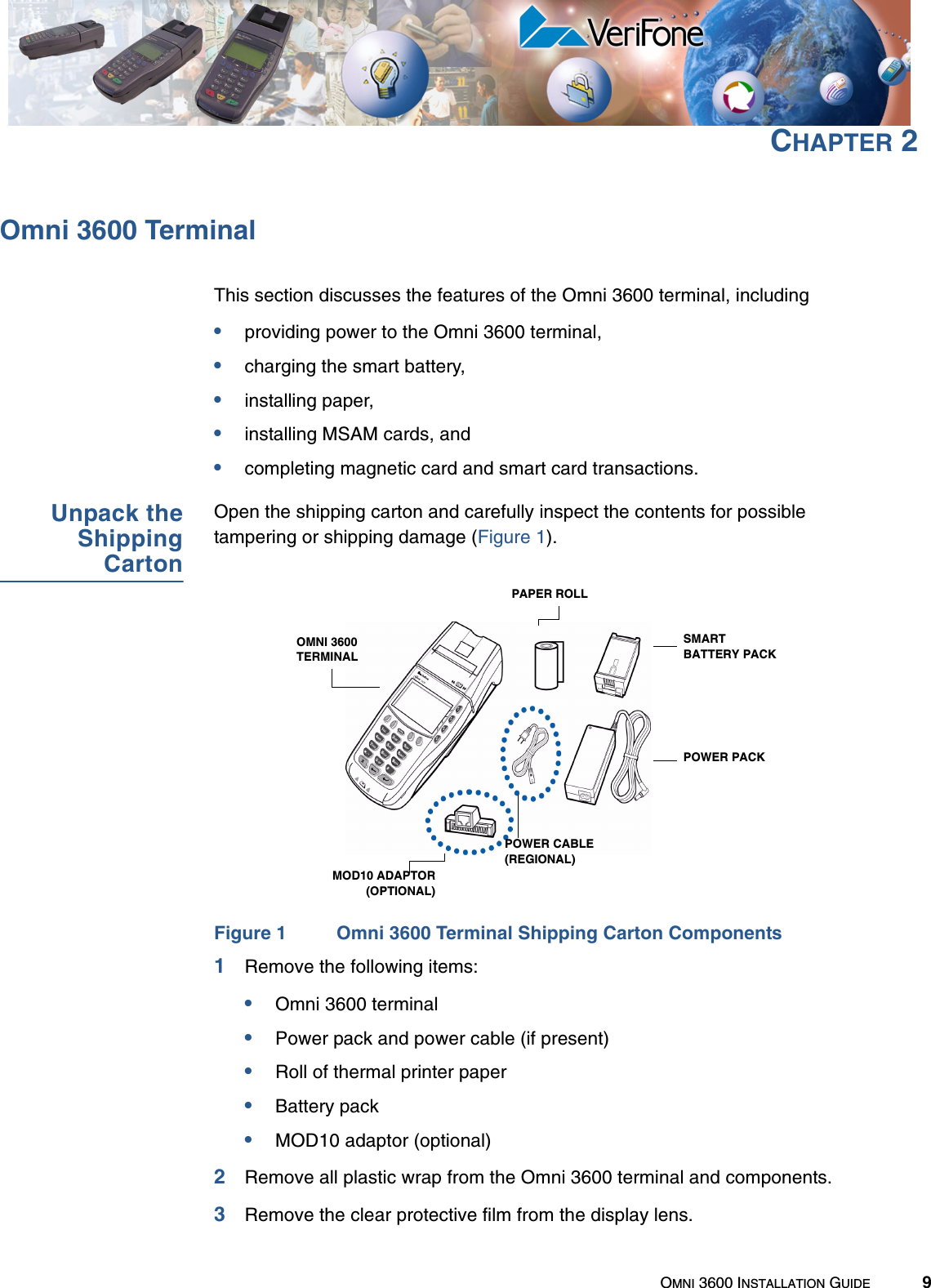 OMNI 3600 INSTALLATION GUIDE 9CHAPTER 2Omni 3600 TerminalThis section discusses the features of the Omni 3600 terminal, including•providing power to the Omni 3600 terminal,•charging the smart battery,•installing paper,•installing MSAM cards, and•completing magnetic card and smart card transactions.Unpack theShippingCartonOpen the shipping carton and carefully inspect the contents for possible tampering or shipping damage (Figure 1).Figure 1 Omni 3600 Terminal Shipping Carton Components1Remove the following items:•Omni 3600 terminal•Power pack and power cable (if present)•Roll of thermal printer paper•Battery pack•MOD10 adaptor (optional)2Remove all plastic wrap from the Omni 3600 terminal and components.3Remove the clear protective film from the display lens.SMARTBATTERY PACKPOWER PACKPAPER ROLLPOWER CABLE (REGIONAL)OMNI 3600 TERMINALMOD10 ADAPTOR(OPTIONAL)