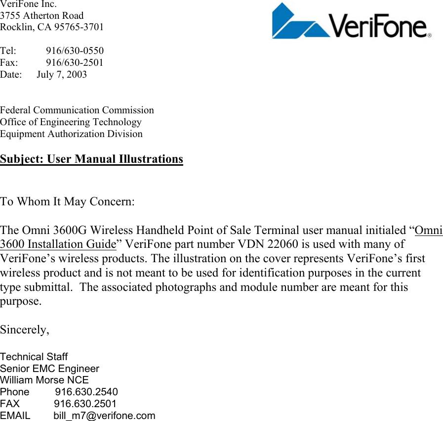 VeriFone Inc.     3755 Atherton Road Rocklin, CA 95765-3701  Tel: 916/630-0550 Fax: 916/630-2501     Date: July 7, 2003   Federal Communication Commission Office of Engineering Technology Equipment Authorization Division  Subject: User Manual Illustrations   To Whom It May Concern:  The Omni 3600G Wireless Handheld Point of Sale Terminal user manual initialed “Omni 3600 Installation Guide” VeriFone part number VDN 22060 is used with many of VeriFone’s wireless products. The illustration on the cover represents VeriFone’s first wireless product and is not meant to be used for identification purposes in the current type submittal.  The associated photographs and module number are meant for this purpose.   Sincerely,  Technical Staff Senior EMC Engineer William Morse NCE Phone         916.630.2540 FAX            916.630.2501 EMAIL        bill_m7@verifone.com    