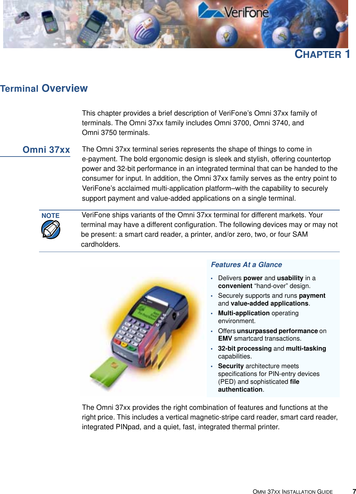 PREFACEConventions Used in This Guide6OMNI 37XX INSTALLATION GUIDEScreenText - PRE ScreenText format is used while specifying onscreen text, such as text that you would enter at a command prompt, or to provide an URL.http://www.verifone.comThe pencil icon is used to highlight important information.RS232-type devices do not work with the PIN Pad port.The caution symbol indicates hardware or software failure, or loss of data.The terminal is not waterproof or dustproof, and is intended for indoor use only.The lighting symbol is used as a warning when bodily injury might occur.Due to risk of shock do not use the terminal near water.Table 1 Document Conventions  (continued)Convention Meaning ExampleNOTECAUTIONWARNING