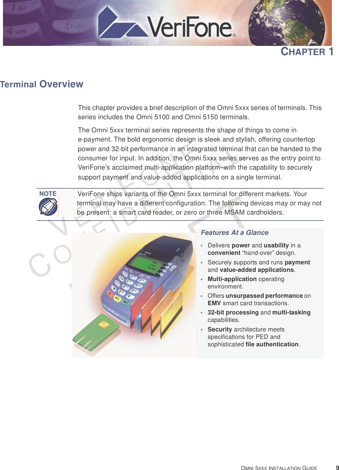 VERIFONECONFIDENTIALRAFT OMNI 5XXX INSTALLATION GUIDE 9CHAPTER 1Terminal OverviewThis chapter provides a brief description of the Omni 5xxx series of terminals. This series includes the Omni 5100 and Omni 5150 terminals. The Omni 5xxx terminal series represents the shape of things to come in e-payment. The bold ergonomic design is sleek and stylish, offering countertop power and 32-bit performance in an integrated terminal that can be handed to the consumer for input. In addition, the Omni 5xxx series serves as the entry point to VeriFone’s acclaimed multi-application platform–with the capability to securely support payment and value-added applications on a single terminal. NOTEVeriFone ships variants of the Omni 5xxx terminal for different markets. Your terminal may have a different configuration. The following devices may or may not be present: a smart card reader, or zero or three MSAM cardholders.Features At a Glance•Delivers power and usability in a convenient “hand-over” design.•Securely supports and runs payment and value-added applications.•Multi-application operating environment.•Offers unsurpassed performance on EMV smart card transactions. •32-bit processing and multi-tasking capabilities.•Security architecture meets specifications for PED and sophisticated file authentication.