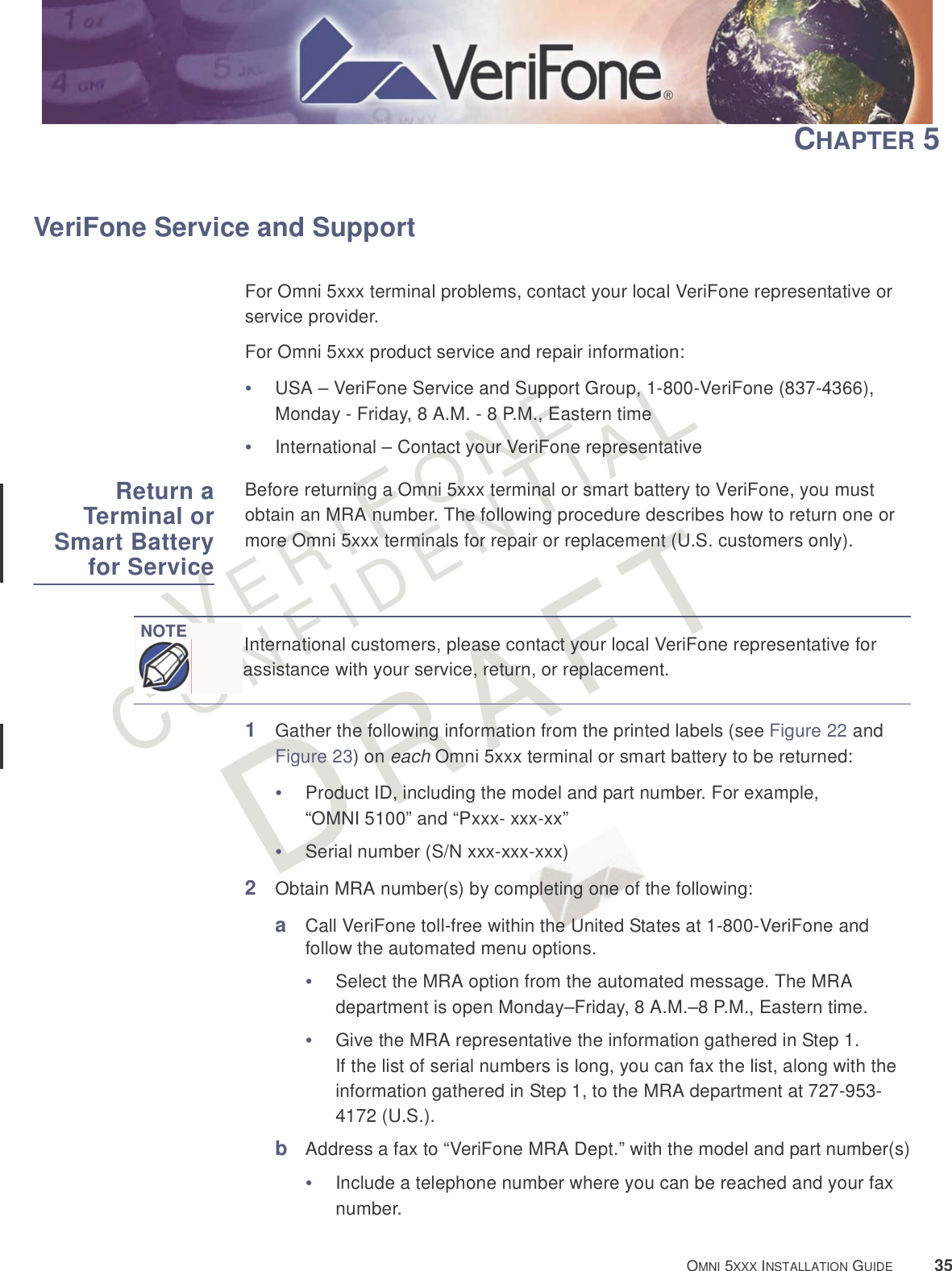 VERIFONECONFIDENTIALRAFT OMNI 5XXX INSTALLATION GUIDE 35CHAPTER 5VeriFone Service and SupportFor Omni 5xxx terminal problems, contact your local VeriFone representative or service provider. For Omni 5xxx product service and repair information:•USA – VeriFone Service and Support Group, 1-800-VeriFone (837-4366), Monday - Friday, 8 A.M. - 8 P.M., Eastern time•International – Contact your VeriFone representative Return aTerminal orSmart Batteryfor ServiceBefore returning a Omni 5xxx terminal or smart battery to VeriFone, you must obtain an MRA number. The following procedure describes how to return one or more Omni 5xxx terminals for repair or replacement (U.S. customers only). 1Gather the following information from the printed labels (see Figure 22 and Figure 23) on each Omni 5xxx terminal or smart battery to be returned:•Product ID, including the model and part number. For example, “OMNI 5100” and “Pxxx- xxx-xx”•Serial number (S/N xxx-xxx-xxx)2Obtain MRA number(s) by completing one of the following:aCall VeriFone toll-free within the United States at 1-800-VeriFone and follow the automated menu options.•Select the MRA option from the automated message. The MRA department is open Monday–Friday, 8 A.M.–8 P.M., Eastern time.•Give the MRA representative the information gathered in Step 1.If the list of serial numbers is long, you can fax the list, along with the information gathered in Step 1, to the MRA department at 727-953-4172 (U.S.).bAddress a fax to “VeriFone MRA Dept.” with the model and part number(s)•Include a telephone number where you can be reached and your fax number.NOTEInternational customers, please contact your local VeriFone representative for assistance with your service, return, or replacement.