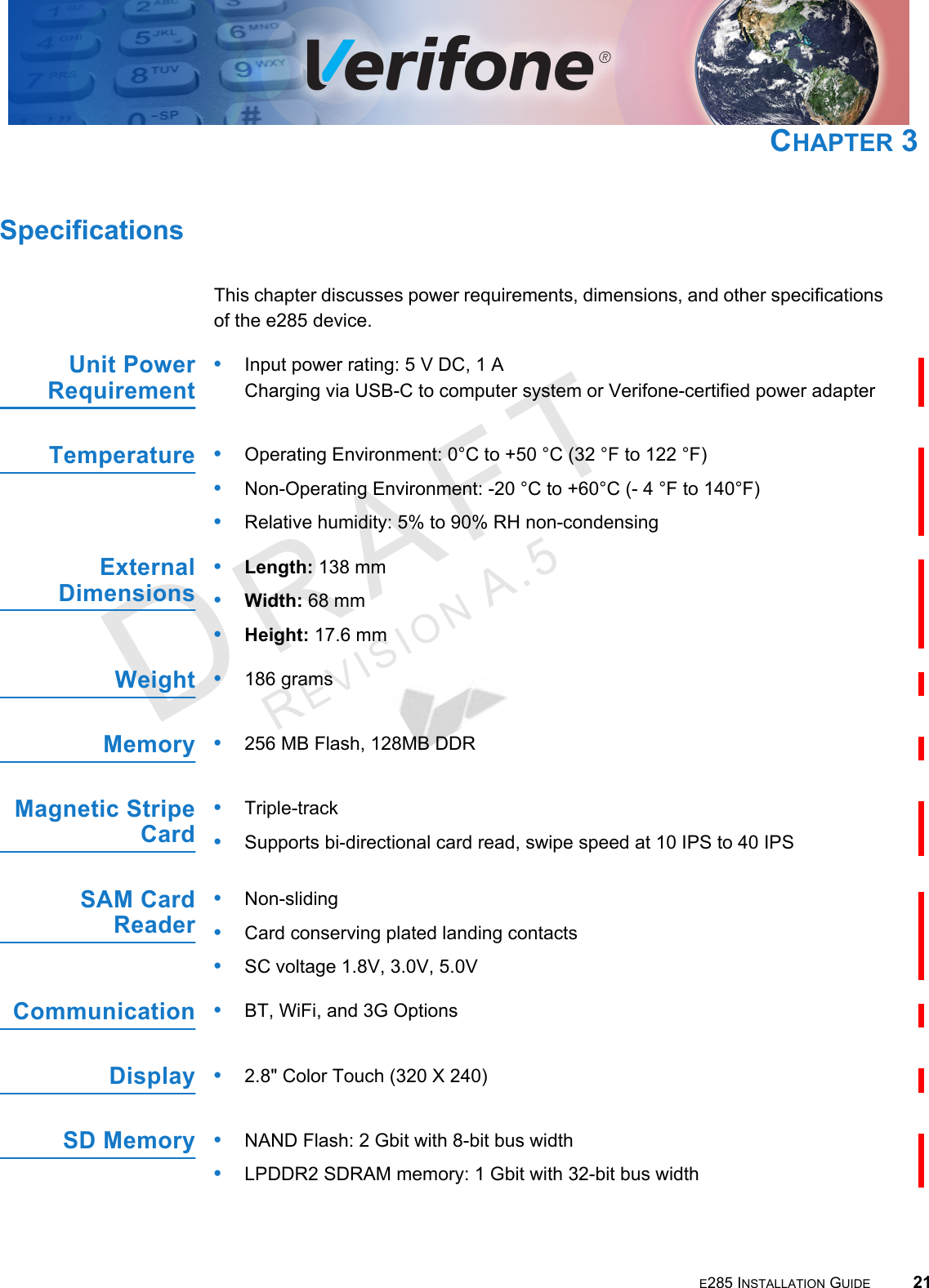 E285 INSTALLATION GUIDE 21DRAFTREVISION A.5 CHAPTER 3SpecificationsThis chapter discusses power requirements, dimensions, and other specifications of the e285 device.Unit PowerRequirement•Input power rating: 5 V  DC, 1  A Charging via USB-C to computer system or Verifone-certified power adapterTemperature•Operating Environment: 0°C to +50 °C (32 °F to 122 °F)•Non-Operating Environment: -20 °C to +60°C (- 4 °F to 140°F)•Relative humidity: 5% to 90% RH non-condensingExternal Dimensions•Length: 138 mm•Width: 68 mm •Height: 17.6 mmWeight•186 gramsMemory•256 MB Flash, 128MB DDRMagnetic Stripe Card•Triple-track•Supports bi-directional card read, swipe speed at 10 IPS to 40 IPSSAM Card Reader•Non-sliding•Card conserving plated landing contacts•SC voltage 1.8V, 3.0V, 5.0VCommunication•BT, WiFi, and 3G OptionsDisplay•2.8&quot; Color Touch (320 X 240)SD Memory •NAND Flash: 2 Gbit with 8-bit bus width•LPDDR2 SDRAM memory: 1 Gbit with 32-bit bus width