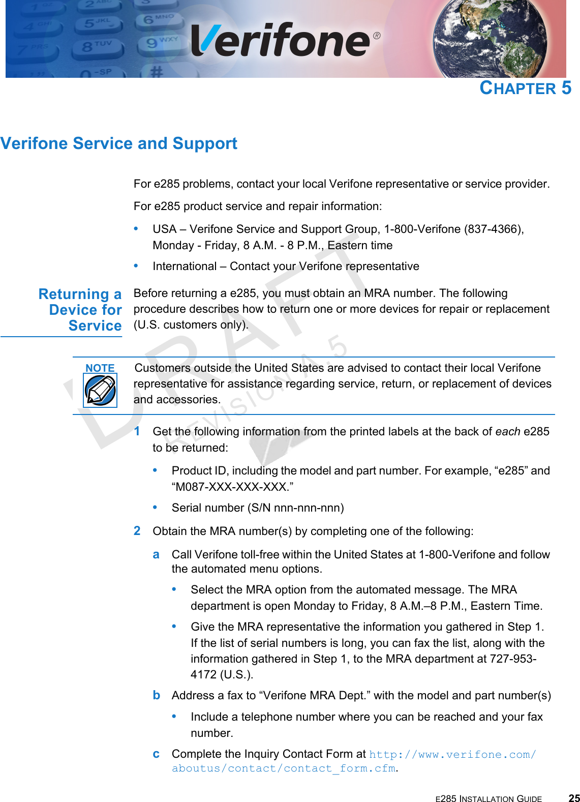 E285 INSTALLATION GUIDE 25DRAFTREVISION A.5 CHAPTER 5Verifone Service and SupportFor e285 problems, contact your local Verifone representative or service provider. For e285 product service and repair information:•USA – Verifone Service and Support Group, 1-800-Verifone (837-4366),  Monday - Friday, 8 A.M. - 8 P.M., Eastern time•International – Contact your Verifone representative Returning a Device for ServiceBefore returning a e285, you must obtain an MRA number. The following procedure describes how to return one or more devices for repair or replacement (U.S. customers only). Customers outside the United States are advised to contact their local Verifone representative for assistance regarding service, return, or replacement of devices and accessories.1Get the following information from the printed labels at the back of each e285 to be returned:•Product ID, including the model and part number. For example, “e285” and “M087-XXX-XXX-XXX.”•Serial number (S/N nnn-nnn-nnn)2Obtain the MRA number(s) by completing one of the following:aCall Verifone toll-free within the United States at 1-800-Verifone and follow the automated menu options.•Select the MRA option from the automated message. The MRA department is open Monday to Friday, 8  A.M.–8  P.M., Eastern Time.•Give the MRA representative the information you gathered in Step 1. If the list of serial numbers is long, you can fax the list, along with the information gathered in Step 1, to the MRA department at 727-953-4172 (U.S.).bAddress a fax to “Verifone MRA Dept.” with the model and part number(s)•Include a telephone number where you can be reached and your fax number.cComplete the Inquiry Contact Form at http://www.verifone.com/aboutus/contact/contact_form.cfm.NOTE