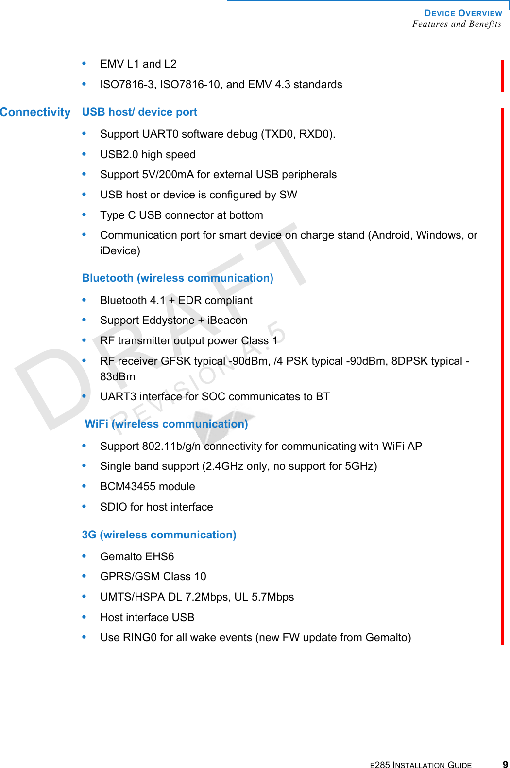 DEVICE OVERVIEW Features and BenefitsE285 INSTALLATION GUIDE 9DRAFTREVISION A.5 •EMV L1 and L2•ISO7816-3, ISO7816-10, and EMV 4.3 standardsConnectivity USB host/ device port•Support UART0 software debug (TXD0, RXD0).•USB2.0 high speed•Support 5V/200mA for external USB peripherals•USB host or device is configured by SW•Type C USB connector at bottom•Communication port for smart device on charge stand (Android, Windows, or iDevice)Bluetooth (wireless communication)•Bluetooth 4.1 + EDR compliant•Support Eddystone + iBeacon•RF transmitter output power Class 1•RF receiver GFSK typical -90dBm, /4 PSK typical -90dBm, 8DPSK typical -83dBm•UART3 interface for SOC communicates to BT WiFi (wireless communication)•Support 802.11b/g/n connectivity for communicating with WiFi AP•Single band support (2.4GHz only, no support for 5GHz)•BCM43455 module•SDIO for host interface3G (wireless communication)•Gemalto EHS6•GPRS/GSM Class 10•UMTS/HSPA DL 7.2Mbps, UL 5.7Mbps•Host interface USB•Use RING0 for all wake events (new FW update from Gemalto)