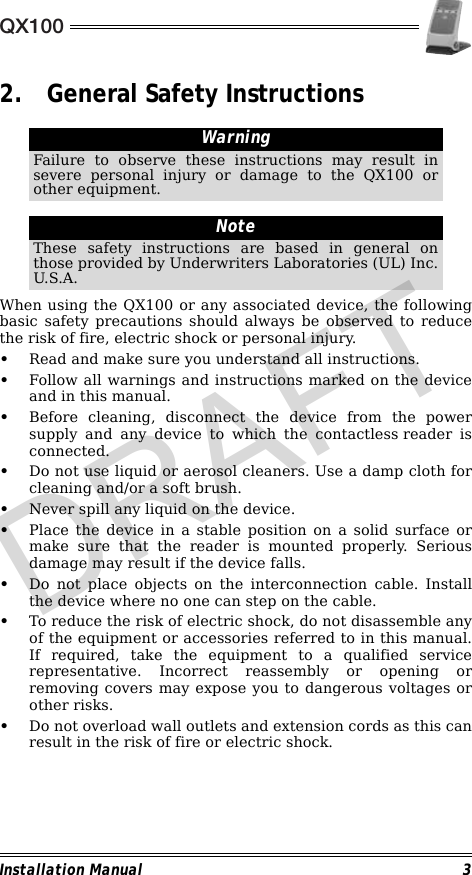 QX100Installation Manual 32. General Safety Instructions                                                                                                                When using the QX100 or any associated device, the followingbasic safety precautions should always be observed to reducethe risk of fire, electric shock or personal injury.•Read and make sure you understand all instructions.•Follow all warnings and instructions marked on the deviceand in this manual.•Before cleaning, disconnect the device from the powersupply and any device to which the contactless reader isconnected.•Do not use liquid or aerosol cleaners. Use a damp cloth forcleaning and/or a soft brush.•Never spill any liquid on the device.•Place the device in a stable position on a solid surface ormake sure that the reader is mounted properly. Seriousdamage may result if the device falls.•Do not place objects on the interconnection cable. Installthe device where no one can step on the cable.•To reduce the risk of electric shock, do not disassemble anyof the equipment or accessories referred to in this manual.If required, take the equipment to a qualified servicerepresentative. Incorrect reassembly or opening orremoving covers may expose you to dangerous voltages orother risks.•Do not overload wall outlets and extension cords as this canresult in the risk of fire or electric shock.WarningFailure to observe these instructions may result insevere personal injury or damage to the QX100 orother equipment.NoteThese safety instructions are based in general onthose provided by Underwriters Laboratories (UL) Inc.U.S.A.DRAFT