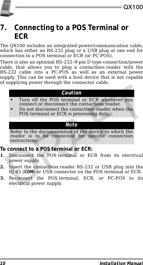 QX10010 Installation Manual7. Connecting to a POS Terminal or ECRThe QX100 includes an integrated power/communication cable,which has either an RS-232 plug or a USB plug at one end forconnection to a POS terminal or ECR (or PC-POS).There is also an optional RS-232–9-pin D type connection/powercable, that allows you to plug a contactless reader with theRS-232 cable into a PC-POS as well as an external powersupply. This can be used with a host device that is not capableof supplying power through the connector cable.                                                                                                                To connect to a POS terminal or ECR:1. Disconnect the POS terminal or ECR from its electricalpower supply.2. Insert the contactless reader RS-232 or USB plug into theRJ-45 (COM) or USB connector on the POS terminal or ECR.3. Reconnect the POS terminal, ECR, or PC-POS to itselectrical power supply.Caution•Turn off the POS terminal or ECR whenever youconnect or disconnect the contactless reader.•Do not disconnect the contactless reader when thePOS terminal or ECR is processing data.NoteRefer to the documentation of the device to which thereader is to be connected for specific connectioninstructions.DRAFT