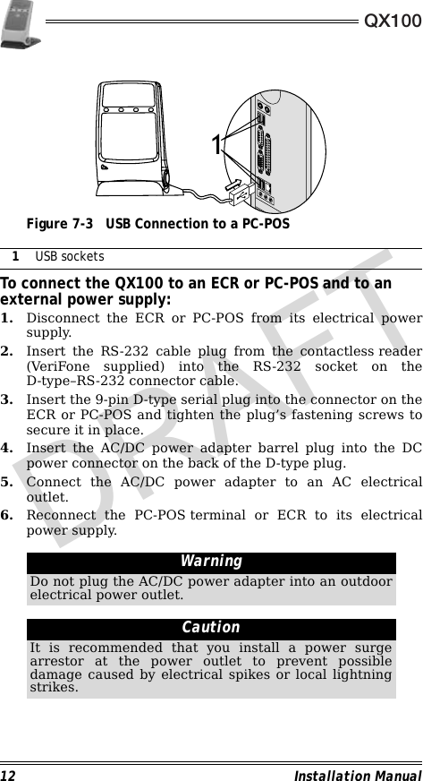 QX10012 Installation Manual                                             Figure 7-3 USB Connection to a PC-POS                                                        To connect the QX100 to an ECR or PC-POS and to an external power supply:1. Disconnect the ECR or PC-POS from its electrical powersupply.2. Insert the RS-232 cable plug from the contactless reader(VeriFone supplied) into the RS-232 socket on theD-type–RS-232 connector cable.3. Insert the 9-pin D-type serial plug into the connector on theECR or PC-POS and tighten the plug’s fastening screws tosecure it in place.4. Insert the AC/DC power adapter barrel plug into the DCpower connector on the back of the D-type plug.5. Connect the AC/DC power adapter to an AC electricaloutlet.6. Reconnect the PC-POS terminal or ECR to its electricalpower supply.                                                                                                                1USB socketsWarningDo not plug the AC/DC power adapter into an outdoorelectrical power outlet.CautionIt is recommended that you install a power surgearrestor at the power outlet to prevent possibledamage caused by electrical spikes or local lightningstrikes.1DRAFT