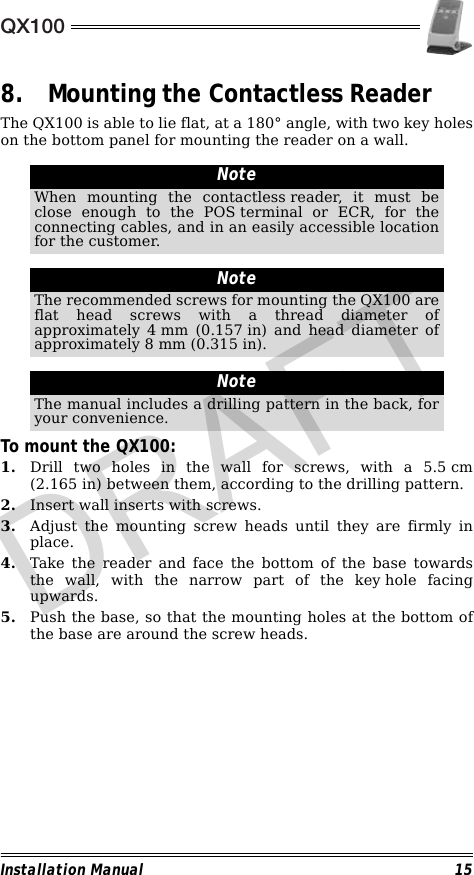 QX100Installation Manual 158. Mounting the Contactless ReaderThe QX100 is able to lie flat, at a 180° angle, with two key holeson the bottom panel for mounting the reader on a wall.                                                                                                                                                                        To mount the QX100:1. Drill two holes in the wall for screws, with a 5.5 cm(2.165 in) between them, according to the drilling pattern.2. Insert wall inserts with screws.3. Adjust the mounting screw heads until they are firmly inplace.4. Take the reader and face the bottom of the base towardsthe wall, with the narrow part of the key hole facingupwards.5. Push the base, so that the mounting holes at the bottom ofthe base are around the screw heads.NoteWhen mounting the contactless reader, it must beclose enough to the POS terminal or ECR, for theconnecting cables, and in an easily accessible locationfor the customer.NoteThe recommended screws for mounting the QX100 areflat head screws with a thread diameter ofapproximately 4 mm (0.157 in) and head diameter ofapproximately 8 mm (0.315 in).NoteThe manual includes a drilling pattern in the back, foryour convenience.DRAFT