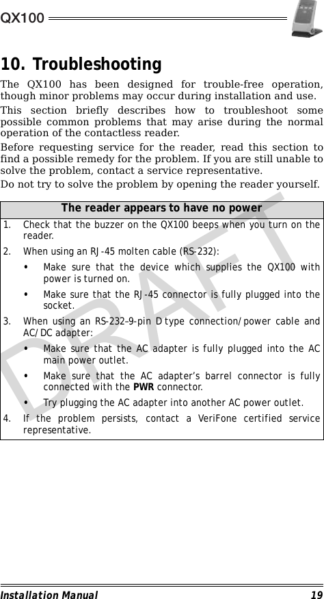 QX100Installation Manual 1910. TroubleshootingThe QX100 has been designed for trouble-free operation,though minor problems may occur during installation and use.This section briefly describes how to troubleshoot somepossible common problems that may arise during the normaloperation of the contactless reader.Before requesting service for the reader, read this section tofind a possible remedy for the problem. If you are still unable tosolve the problem, contact a service representative. Do not try to solve the problem by opening the reader yourself.                                                                                                                                 The reader appears to have no power1. Check that the buzzer on the QX100 beeps when you turn on thereader.2. When using an RJ-45 molten cable (RS-232):•Make sure that the device which supplies the QX100 withpower is turned on.•Make sure that the RJ-45 connector is fully plugged into thesocket.3. When using an RS-232–9-pin D type connection/power cable andAC/DC adapter:•Make sure that the AC adapter is fully plugged into the ACmain power outlet.•Make sure that the AC adapter’s barrel connector is fullyconnected with the PWR connector.•Try plugging the AC adapter into another AC power outlet.4. If the problem persists, contact a VeriFone certified servicerepresentative.DRAFT