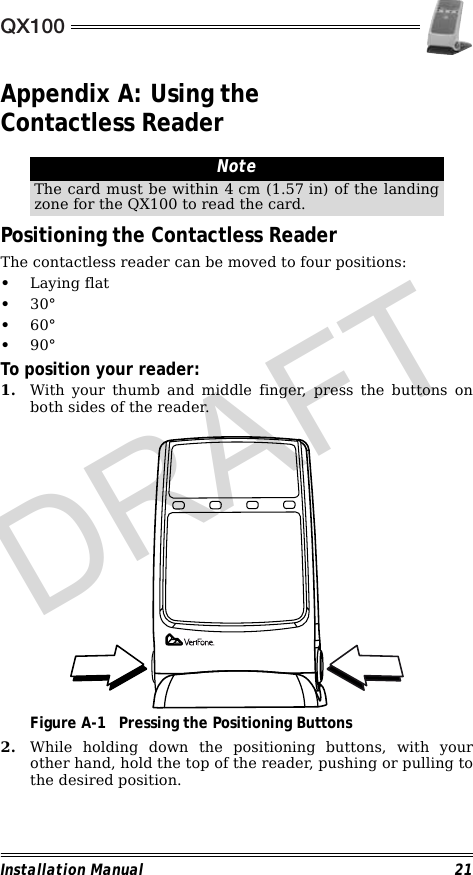 QX100Installation Manual 21Appendix A: Using the Contactless Reader                                                        Positioning the Contactless ReaderThe contactless reader can be moved to four positions:•Laying flat•30°•60°•90°To position your reader:1. With your thumb and middle finger, press the buttons onboth sides of the reader.                                             Figure A-1 Pressing the Positioning Buttons2. While holding down the positioning buttons, with yourother hand, hold the top of the reader, pushing or pulling tothe desired position.NoteThe card must be within 4 cm (1.57 in) of the landingzone for the QX100 to read the card.DRAFT