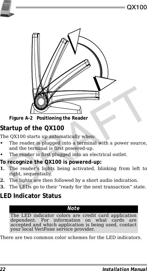 QX10022 Installation Manual                                             Figure A-2 Positioning the ReaderStartup of the QX100The QX100 starts up automatically when:•The reader is plugged into a terminal with a power source,and the terminal is first powered-up. •The reader is first plugged into an electrical outlet.To recognize the QX100 is powered-up:1. The reader’s lights being activated, blinking from left toright, sequentially. 2. The lights are then followed by a short audio indication.3. The LEDs go to their “ready for the next transaction” state.LED Indicator Status                                                        There are two common color schemes for the LED indicators.NoteThe LED indicator colors are credit card applicationdependent. For information on what cards areaccepted and which application is being used, contactyour local VeriFone service provider.DRAFT