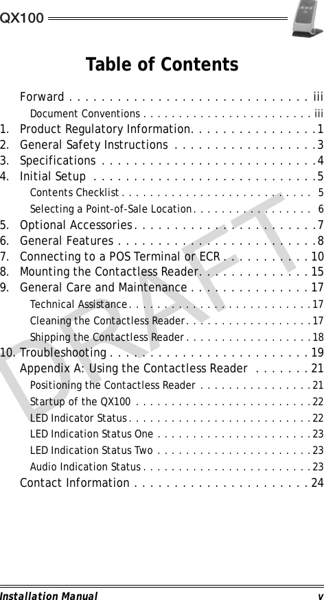 QX100Installation Manual vTable of ContentsForward . . . . . . . . . . . . . . . . . . . . . . . . . . . . . . iiiDocument Conventions . . . . . . . . . . . . . . . . . . . . . . . . iii1. Product Regulatory Information. . . . . . . . . . . . . . . .12. General Safety Instructions  . . . . . . . . . . . . . . . . . .33. Specifications  . . . . . . . . . . . . . . . . . . . . . . . . . . .44. Initial Setup  . . . . . . . . . . . . . . . . . . . . . . . . . . . .5Contents Checklist. . . . . . . . . . . . . . . . . . . . . . . . . . .  5Selecting a Point-of-Sale Location. . . . . . . . . . . . . . . . .  65. Optional Accessories. . . . . . . . . . . . . . . . . . . . . . .76. General Features . . . . . . . . . . . . . . . . . . . . . . . . .87. Connecting to a POS Terminal or ECR . . . . . . . . . . .108. Mounting the Contactless Reader. . . . . . . . . . . . . .159. General Care and Maintenance . . . . . . . . . . . . . . .17Technical Assistance. . . . . . . . . . . . . . . . . . . . . . . . . .17Cleaning the Contactless Reader. . . . . . . . . . . . . . . . . .17Shipping the Contactless Reader. . . . . . . . . . . . . . . . . .1810. Troubleshooting . . . . . . . . . . . . . . . . . . . . . . . . .19Appendix A: Using the Contactless Reader  . . . . . . .21Positioning the Contactless Reader . . . . . . . . . . . . . . . .21Startup of the QX100 . . . . . . . . . . . . . . . . . . . . . . . . .22LED Indicator Status. . . . . . . . . . . . . . . . . . . . . . . . . .22LED Indication Status One . . . . . . . . . . . . . . . . . . . . . .23LED Indication Status Two . . . . . . . . . . . . . . . . . . . . . .23Audio Indication Status . . . . . . . . . . . . . . . . . . . . . . . .23Contact Information . . . . . . . . . . . . . . . . . . . . . .24DRAFT