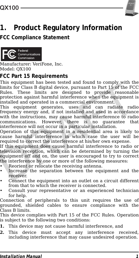 QX100Installation Manual 11. Product Regulatory InformationFCC Compliance Statement                                             Manufacturer: VeriFone, Inc.Model: QX100FCC Part 15 RequirementsThis equipment has been tested and found to comply with thelimits for Class B digital device, pursuant to Part 15 of the FCCRules. These limits are designed to provide reasonableprotection against harmful interference when the equipment isinstalled and operated in a commercial environment.This equipment generates, uses and can radiate radiofrequency energy and, if not installed and used in accordancewith the instructions, may cause harmful interference to radiocommunications. However, there is no guarantee thatinterference will not occur in a particular installation.Operation of this equipment in a residential area is likely tocause harmful interference in which case the user will berequired to correct the interference at his/her own expense.If this equipment does cause harmful interference to radio ortelevision reception, which can be determined by turning theequipment off and on, the user is encouraged to try to correctthe interference by one or more of the following measures:• Reorient or relocate the receiving antenna.• Increase the separation between the equipment and thereceiver.• Connect the equipment into an outlet on a circuit differentfrom that to which the receiver is connected.• Consult your representative or an experienced technicianfor help.Connection of peripherals to this unit requires the use ofgrounded, shielded cables to ensure compliance with theClass B limits.This device complies with Part 15 of the FCC Rules. Operationis subject to the following two conditions:1. This device may not cause harmful interference, and2. This device must accept any interference received,including interference that may cause undesired operation.DRAFT
