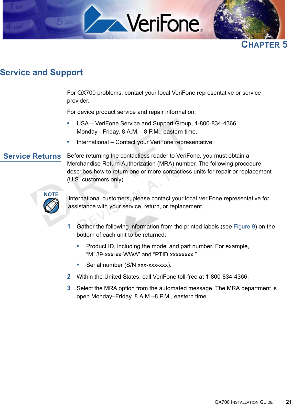 REVISION A.10 QX700 INSTALLATION GUIDE 21CHAPTER 5Service and SupportFor QX700 problems, contact your local VeriFone representative or service provider.For device product service and repair information:•USA – VeriFone Service and Support Group, 1-800-834-4366, Monday - Friday, 8 A.M. - 8 P.M., eastern time.•International – Contact your VeriFone representative.Service ReturnsBefore returning the contactless reader to VeriFone, you must obtain a Merchandise Return Authorization (MRA) number. The following procedure describes how to return one or more contactless units for repair or replacement (U.S. customers only).1Gather the following information from the printed labels (see Figure 9) on the bottom of each unit to be returned:•Product ID, including the model and part number. For example,“M139-xxx-xx-WWA” and “PTID xxxxxxxx.”•Serial number (S/N xxx-xxx-xxx).2Within the United States, call VeriFone toll-free at 1-800-834-4366.3Select the MRA option from the automated message. The MRA department is open Monday–Friday, 8 A.M.–8 P.M., eastern time.NOTEInternational customers, please contact your local VeriFone representative for assistance with your service, return, or replacement.