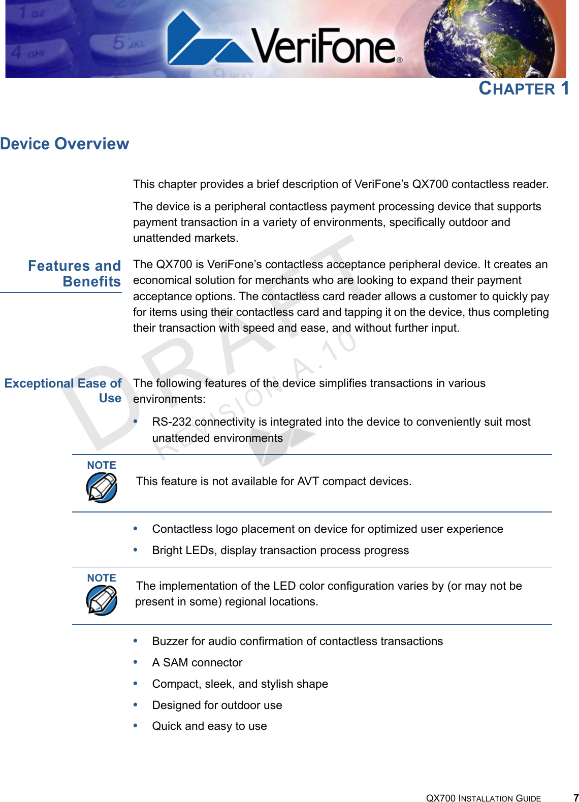 REVISION A.10 QX700 INSTALLATION GUIDE 7CHAPTER 1Device OverviewThis chapter provides a brief description of VeriFone’s QX700 contactless reader. The device is a peripheral contactless payment processing device that supports payment transaction in a variety of environments, specifically outdoor and unattended markets.Features andBenefitsThe QX700 is VeriFone’s contactless acceptance peripheral device. It creates an economical solution for merchants who are looking to expand their payment acceptance options. The contactless card reader allows a customer to quickly pay for items using their contactless card and tapping it on the device, thus completing their transaction with speed and ease, and without further input. Exceptional Ease ofUseThe following features of the device simplifies transactions in various environments:•RS-232 connectivity is integrated into the device to conveniently suit most unattended environments•Contactless logo placement on device for optimized user experience•Bright LEDs, display transaction process progress•Buzzer for audio confirmation of contactless transactions•A SAM connector•Compact, sleek, and stylish shape•Designed for outdoor use•Quick and easy to useNOTEThis feature is not available for AVT compact devices.NOTEThe implementation of the LED color configuration varies by (or may not be present in some) regional locations.
