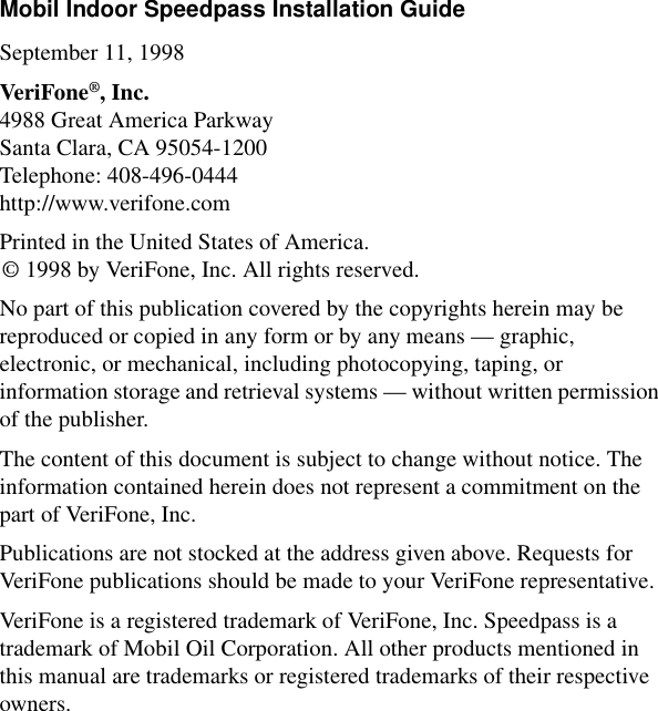 Mobil Indoor Speedpass Installation GuideSeptember 11, 1998VeriFone®, Inc.4988 Great America ParkwaySanta Clara, CA 95054-1200Telephone: 408-496-0444http://www.verifone.comPrinted in the United States of America.© 1998 by VeriFone, Inc. All rights reserved.No part of this publication covered by the copyrights herein may be reproduced or copied in any form or by any means — graphic, electronic, or mechanical, including photocopying, taping, or information storage and retrieval systems — without written permission of the publisher.The content of this document is subject to change without notice. The information contained herein does not represent a commitment on the part of VeriFone, Inc.Publications are not stocked at the address given above. Requests for VeriFone publications should be made to your VeriFone representative.VeriFone is a registered trademark of VeriFone, Inc. Speedpass is a trademark of Mobil Oil Corporation. All other products mentioned in this manual are trademarks or registered trademarks of their respective owners.