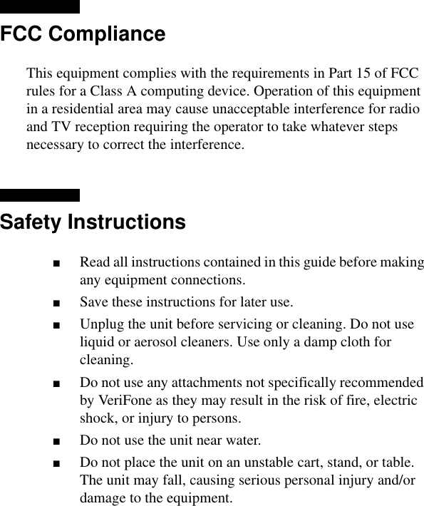 FCC ComplianceThis equipment complies with the requirements in Part 15 of FCC rules for a Class A computing device. Operation of this equipment in a residential area may cause unacceptable interference for radio and TV reception requiring the operator to take whatever steps necessary to correct the interference.Safety Instructions■Read all instructions contained in this guide before making any equipment connections.■Save these instructions for later use.■Unplug the unit before servicing or cleaning. Do not use liquid or aerosol cleaners. Use only a damp cloth for cleaning.■Do not use any attachments not specifically recommended by VeriFone as they may result in the risk of fire, electric shock, or injury to persons.■Do not use the unit near water.■Do not place the unit on an unstable cart, stand, or table. The unit may fall, causing serious personal injury and/or damage to the equipment.