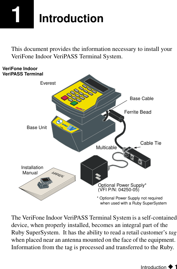 Introduction ◆ 11IntroductionThis document provides the information necessary to install your VeriFone Indoor VeriPASS Terminal System.The VeriFone Indoor VeriPASS Terminal System is a self-contained device, when properly installed, becomes an integral part of the Ruby SuperSystem.  It has the ability to read a retail customer’s tag when placed near an antenna mounted on the face of the equipment.  Information from the tag is processed and transferred to the Ruby.nmobilind.wmf  125%MulticableOptional Power Supply*VeriFone IndoorEverest Base UnitBase CableFerrite BeadCable TieVeriPASS Terminal  Installation  Manual(VFI P/N: 04250-05)* Optional Power Supply not requiredwhen used with a Ruby SuperSystem 