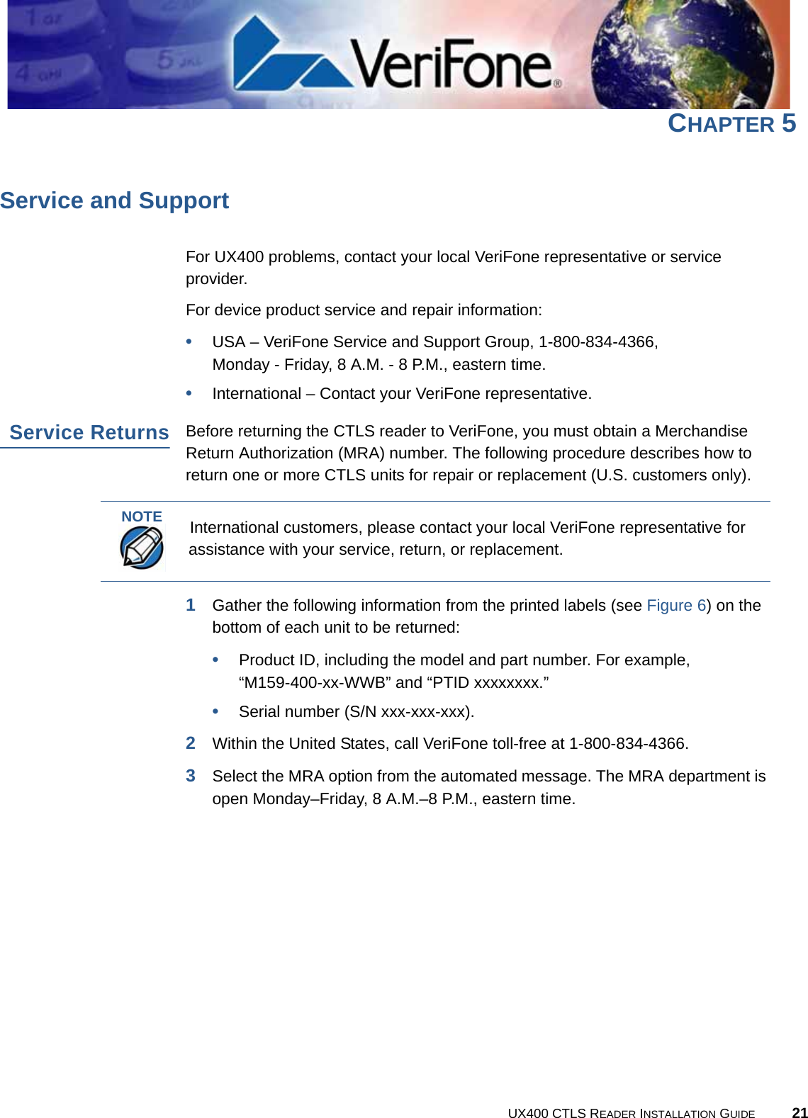 UX400 CTLS READER INSTALLATION GUIDE 21CHAPTER 5Service and SupportFor UX400 problems, contact your local VeriFone representative or service provider.For device product service and repair information:•USA – VeriFone Service and Support Group, 1-800-834-4366, Monday - Friday, 8 A.M. - 8 P.M., eastern time.•International – Contact your VeriFone representative.Service ReturnsBefore returning the CTLS reader to VeriFone, you must obtain a Merchandise Return Authorization (MRA) number. The following procedure describes how to return one or more CTLS units for repair or replacement (U.S. customers only).1Gather the following information from the printed labels (see Figure 6) on the bottom of each unit to be returned:•Product ID, including the model and part number. For example,“M159-400-xx-WWB” and “PTID xxxxxxxx.”•Serial number (S/N xxx-xxx-xxx).2Within the United States, call VeriFone toll-free at 1-800-834-4366.3Select the MRA option from the automated message. The MRA department is open Monday–Friday, 8 A.M.–8 P.M., eastern time.NOTEInternational customers, please contact your local VeriFone representative for assistance with your service, return, or replacement.