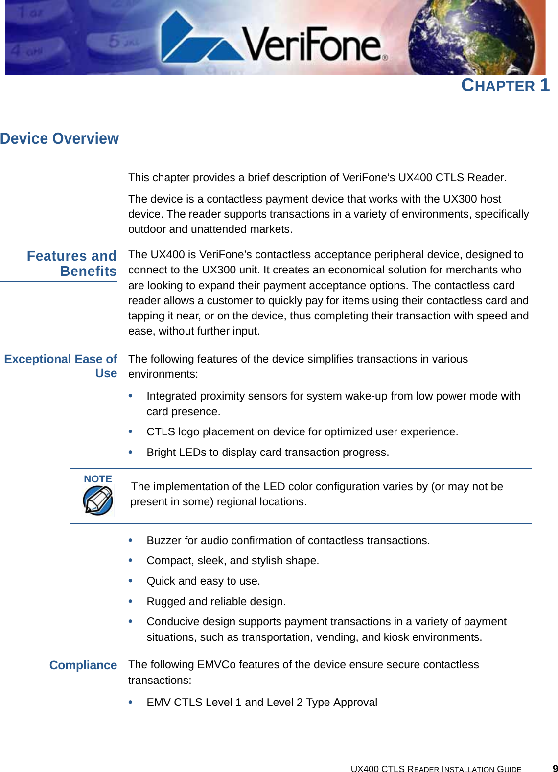 UX400 CTLS READER INSTALLATION GUIDE 9CHAPTER 1Device OverviewThis chapter provides a brief description of VeriFone’s UX400 CTLS Reader.The device is a contactless payment device that works with the UX300 host device. The reader supports transactions in a variety of environments, specifically outdoor and unattended markets.Features andBenefitsThe UX400 is VeriFone’s contactless acceptance peripheral device, designed to connect to the UX300 unit. It creates an economical solution for merchants who are looking to expand their payment acceptance options. The contactless card reader allows a customer to quickly pay for items using their contactless card and tapping it near, or on the device, thus completing their transaction with speed and ease, without further input.Exceptional Ease ofUseThe following features of the device simplifies transactions in various environments:•Integrated proximity sensors for system wake-up from low power mode with card presence.•CTLS logo placement on device for optimized user experience.•Bright LEDs to display card transaction progress.•Buzzer for audio confirmation of contactless transactions.•Compact, sleek, and stylish shape.•Quick and easy to use.•Rugged and reliable design.•Conducive design supports payment transactions in a variety of payment situations, such as transportation, vending, and kiosk environments.ComplianceThe following EMVCo features of the device ensure secure contactless transactions:•EMV CTLS Level 1 and Level 2 Type ApprovalNOTEThe implementation of the LED color configuration varies by (or may not be present in some) regional locations.