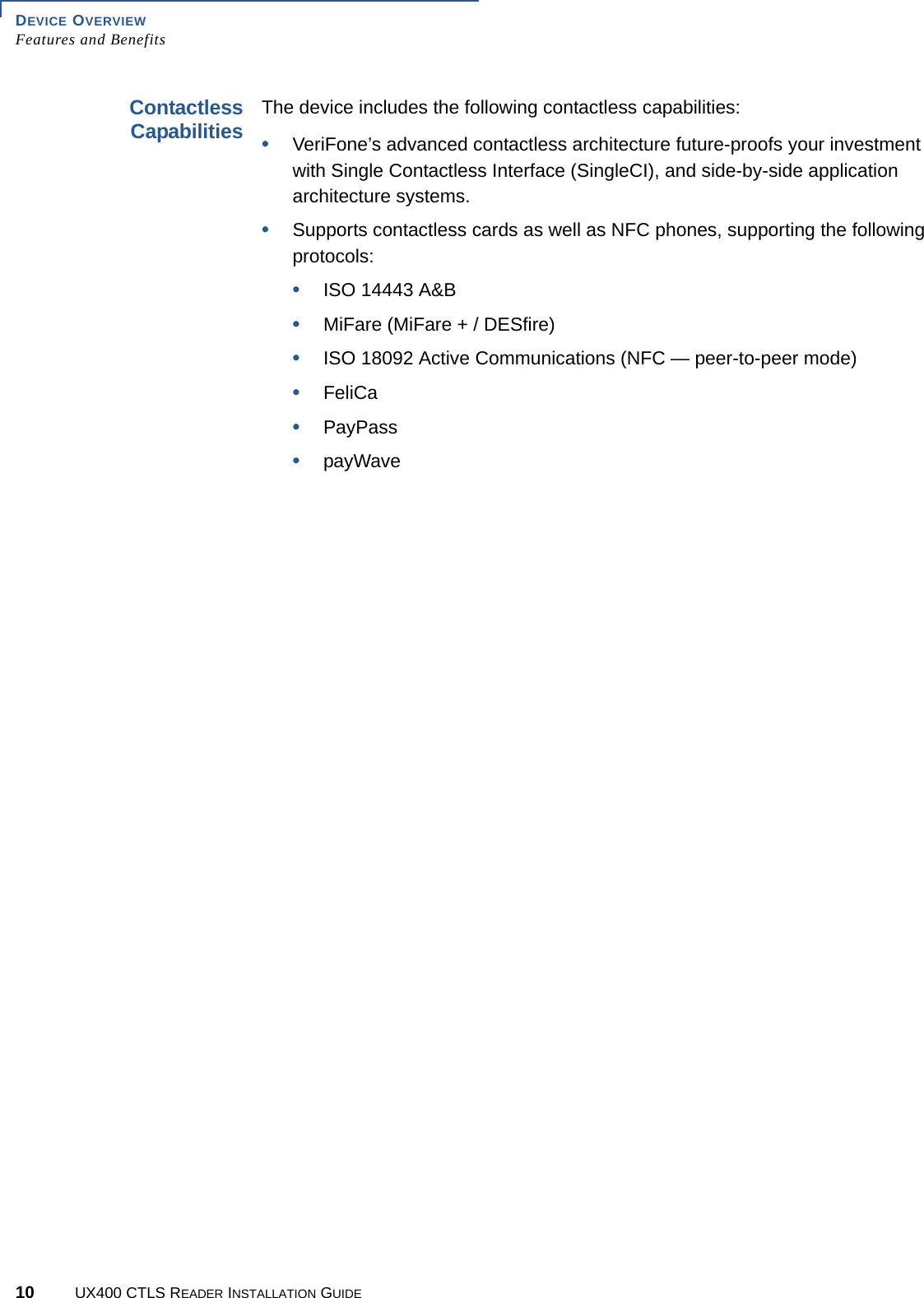 DEVICE OVERVIEWFeatures and Benefits10 UX400 CTLS READER INSTALLATION GUIDEContactlessCapabilitiesThe device includes the following contactless capabilities:•VeriFone’s advanced contactless architecture future-proofs your investment with Single Contactless Interface (SingleCI), and side-by-side application architecture systems.•Supports contactless cards as well as NFC phones, supporting the following protocols:•ISO 14443 A&amp;B•MiFare (MiFare + / DESfire)•ISO 18092 Active Communications (NFC — peer-to-peer mode)•FeliCa•PayPass•payWave