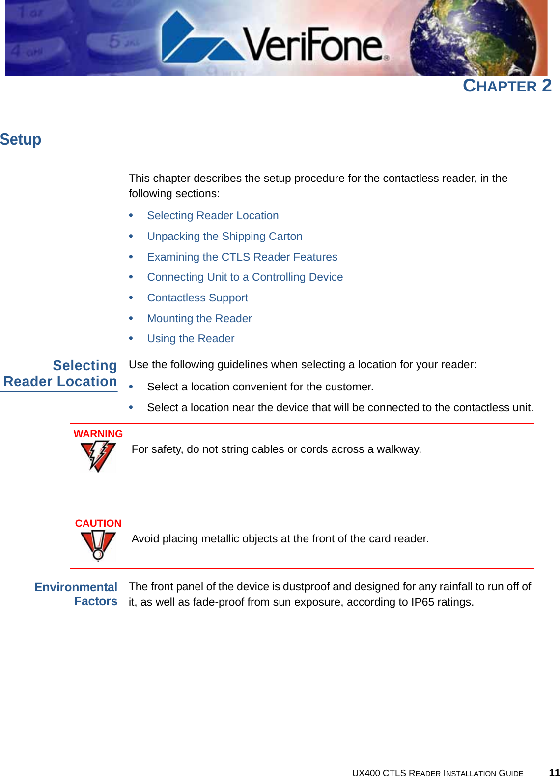 UX400 CTLS READER INSTALLATION GUIDE 11CHAPTER 2SetupThis chapter describes the setup procedure for the contactless reader, in the following sections:•Selecting Reader Location•Unpacking the Shipping Carton•Examining the CTLS Reader Features•Connecting Unit to a Controlling Device•Contactless Support•Mounting the Reader•Using the ReaderSelectingReader LocationUse the following guidelines when selecting a location for your reader:•Select a location convenient for the customer.•Select a location near the device that will be connected to the contactless unit.EnvironmentalFactorsThe front panel of the device is dustproof and designed for any rainfall to run off of it, as well as fade-proof from sun exposure, according to IP65 ratings.WARNINGFor safety, do not string cables or cords across a walkway.CAUTIONAvoid placing metallic objects at the front of the card reader.