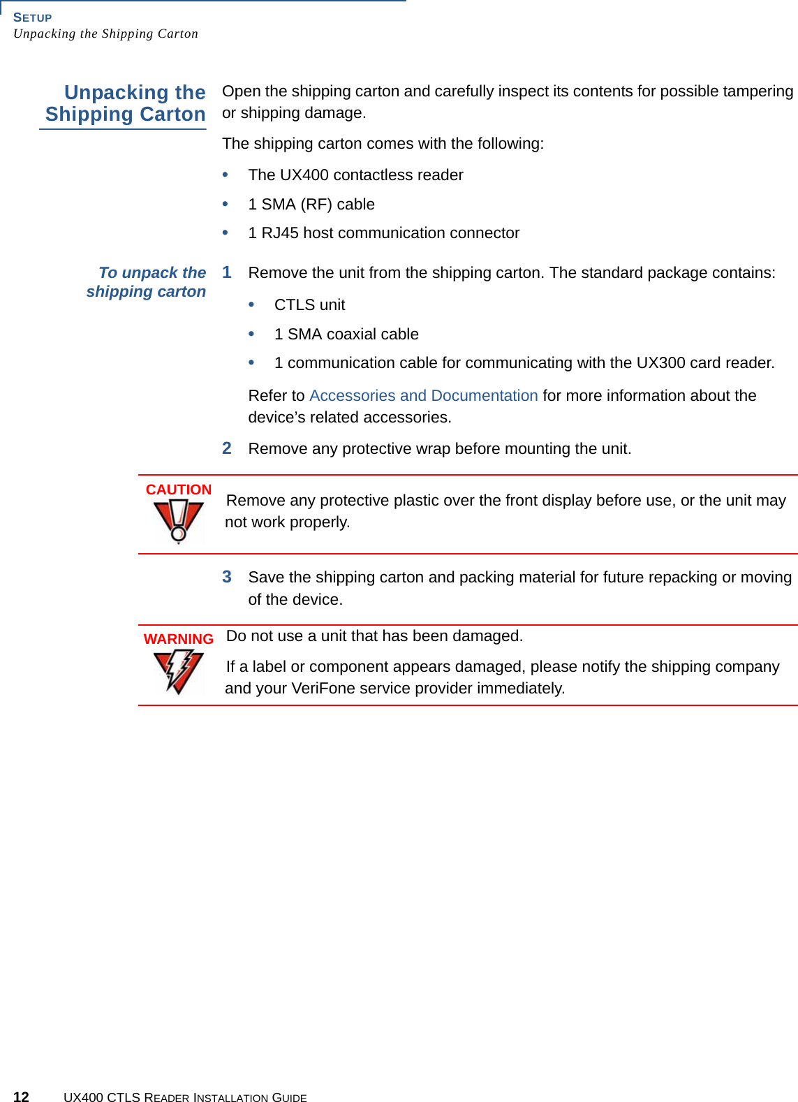 SETUPUnpacking the Shipping Carton12 UX400 CTLS READER INSTALLATION GUIDEUnpacking theShipping CartonOpen the shipping carton and carefully inspect its contents for possible tampering or shipping damage.The shipping carton comes with the following:•The UX400 contactless reader•1 SMA (RF) cable•1 RJ45 host communication connectorTo unpack theshipping carton 1Remove the unit from the shipping carton. The standard package contains:•CTLS unit•1 SMA coaxial cable•1 communication cable for communicating with the UX300 card reader.Refer to Accessories and Documentation for more information about the device’s related accessories.2Remove any protective wrap before mounting the unit.3Save the shipping carton and packing material for future repacking or moving of the device.CAUTIONRemove any protective plastic over the front display before use, or the unit may not work properly.WARNINGDo not use a unit that has been damaged.If a label or component appears damaged, please notify the shipping company and your VeriFone service provider immediately.