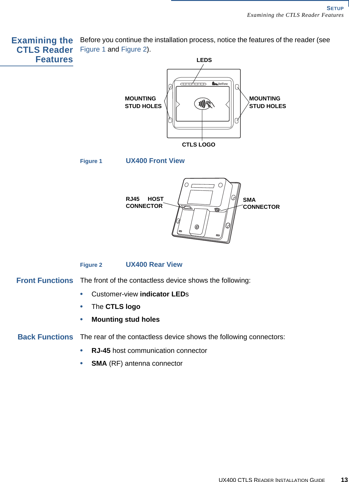 SETUPExamining the CTLS Reader FeaturesUX400 CTLS READER INSTALLATION GUIDE 13Examining theCTLS ReaderFeaturesBefore you continue the installation process, notice the features of the reader (see Figure 1 and Figure 2).Figure 1 UX400 Front ViewFigure 2 UX400 Rear ViewFront FunctionsThe front of the contactless device shows the following:•Customer-view indicator LEDs•The CTLS logo•Mounting stud holesBack FunctionsThe rear of the contactless device shows the following connectors:•RJ-45 host communication connector•SMA (RF) antenna connectorVeriFoneLEDSCTLS LOGOMOUNTING STUD HOLESMOUNTING STUD HOLESRJ45 HOSTCONNECTOR SMACONNECTOR