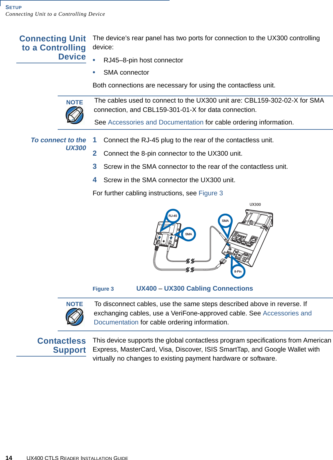 SETUPConnecting Unit to a Controlling Device14 UX400 CTLS READER INSTALLATION GUIDEConnecting Unitto a ControllingDeviceThe device’s rear panel has two ports for connection to the UX300 controlling device:•RJ45–8-pin host connector•SMA connectorBoth connections are necessary for using the contactless unit.To connect to theUX300 1Connect the RJ-45 plug to the rear of the contactless unit.2Connect the 8-pin connector to the UX300 unit.3Screw in the SMA connector to the rear of the contactless unit.4Screw in the SMA connector the UX300 unit. For further cabling instructions, see Figure 3Figure 3 UX400 – UX300 Cabling ConnectionsContactlessSupportThis device supports the global contactless program specifications from American Express, MasterCard, Visa, Discover, ISIS SmartTap, and Google Wallet with virtually no changes to existing payment hardware or software.NOTEThe cables used to connect to the UX300 unit are: CBL159-302-02-X for SMA connection, and CBL159-301-01-X for data connection.See Accessories and Documentation for cable ordering information.RJ-45SMASMAUX3008-PinNOTETo disconnect cables, use the same steps described above in reverse. If exchanging cables, use a VeriFone-approved cable. See Accessories and Documentation for cable ordering information.
