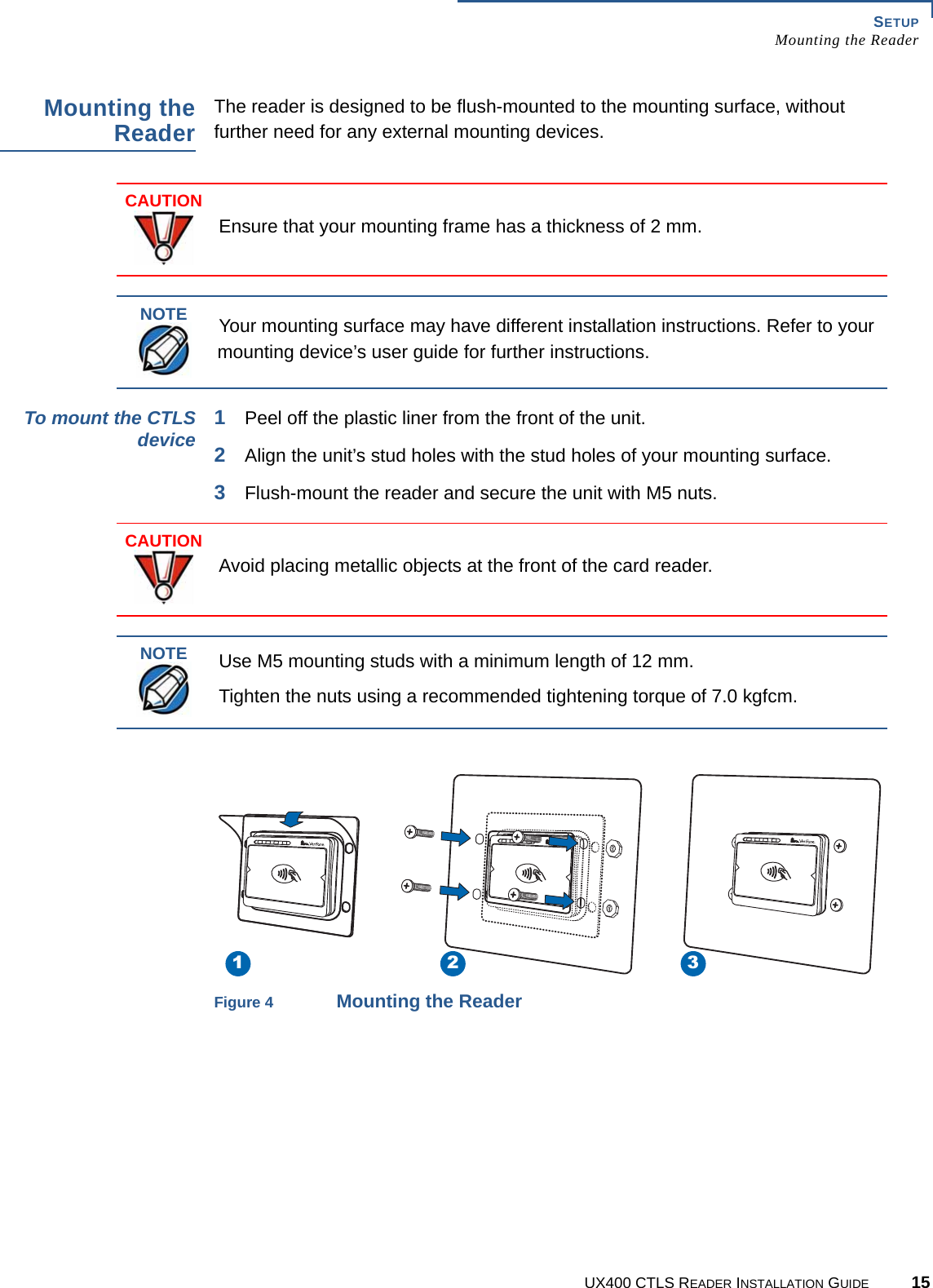 SETUPMounting the ReaderUX400 CTLS READER INSTALLATION GUIDE 15Mounting theReaderThe reader is designed to be flush-mounted to the mounting surface, without further need for any external mounting devices.To mount the CTLSdevice 1Peel off the plastic liner from the front of the unit.2Align the unit’s stud holes with the stud holes of your mounting surface.3Flush-mount the reader and secure the unit with M5 nuts.Figure 4 Mounting the ReaderCAUTIONEnsure that your mounting frame has a thickness of 2 mm.NOTEYour mounting surface may have different installation instructions. Refer to your mounting device’s user guide for further instructions.CAUTIONAvoid placing metallic objects at the front of the card reader.NOTEUse M5 mounting studs with a minimum length of 12 mm.Tighten the nuts using a recommended tightening torque of 7.0 kgfcm.1 2 3